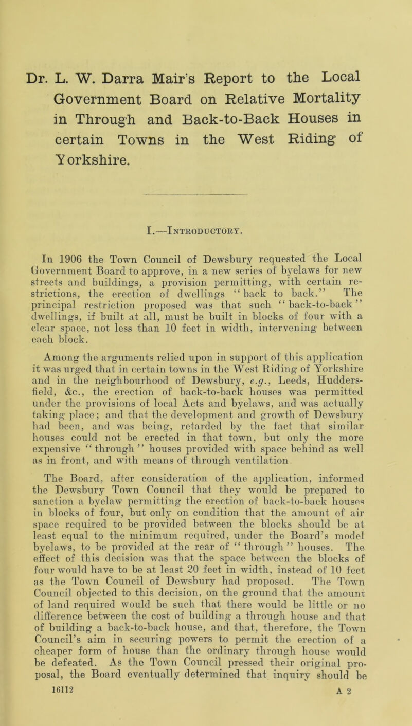 Dr. L. W. Darra Mair’s Report to the Local Government Board on Relative Mortality in Through and Baek-to-Back Houses in certain Towns in the West Riding of Y orkshire. I.—Introductory. In 1906 the Town Council of Dewsbury requested the Local Government Board to approve, in a new series of byelaws for new streets and buildings, a provision permitting', with certain re- strictions, the erection of dwelling's “back to back.” The principal restriction proposed was that such “back-to-back” dwelling’s, if built at all, must be built in blocks of four with a clear space, not less than 10 feet in width, intervening between each block. Among the arguments relied upon in support of this application it was urged that in certain towns in the West Riding of Yorkshire and in the neighbourhood of Dewsbury, e.g., Leeds, Hudders- field, &c., the erection of back-to-back houses was permitted under the provisions of local Acts and byelaws, and was actually taking place; and that the development and growth of Dewsbury had been, and was being, retarded by the fact that similar houses could not be erected in that town, but only the more expensive “through” houses provided with space behind as well as in front, and with means of through ventilation The Board, after consideration of the application, informed the Dewsbury Town Council that they would be prepared to sanction a byelaw permitting the erection of back-to-back houses in blocks of four, but only on condition that the amount of air space required to be provided between the blocks should be at least equal to the minimum required, under the Board’s model byelaws, to be provided at the rear of “ through ” houses. The effect of this decision was that the space between the blocks of four would have to be at least 20 feet in width, instead of 10 feet as the Town Council of Dewrsbury had proposed. The Town Council objected to this decision, on the ground that the amount of land required would be such that there would be little or no difference between the cost of building a through house and that of building a back-to-back house, and that, therefore, the Town Council’s aim in securing powers to permit the erection of a cheaper form of house than the ordinary through house would be defeated. As the Town Council pressed their original pro- posal, the Board eventually determined that inquiry should be 16112 A 2