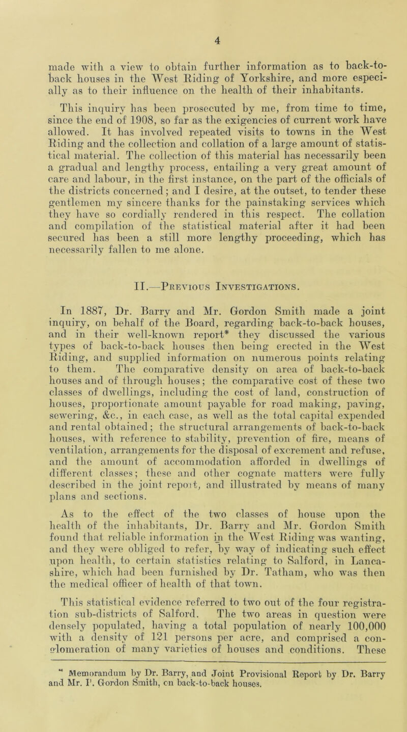 made with a view to obtain further information as to back-to- back houses in the West Riding of Yorkshire, and more especi- ally as to their influence on the health of their inhabitants. This inquiry has been prosecuted by me, from time to time, since the end of 1908, so far as the exigencies of current work have allowed. It has involved repeated visits to towns in the West Riding and the collection and collation of a large amount of statis- tical material. The collection of this material has necessarily been a gradual and lengthy process, entailing a very great amount of care and labour, in the first instance, on the part of the officials of the districts concerned; and I desire, at the outset, to tender these gentlemen my sincere thanks for the painstaking services which they have so cordially rendered in this respect. The collation and compilation of the statistical material after it had been secured has been a still more lengthy proceeding, which has necessarily fallen to me alone. II.—Previous Investigations. In 1887, Dr. Barry and Mr. Gordon Smith made a joint inquiry, on behalf of the Board, regarding back-to-back houses, and in their well-known report* they discussed the various types of back-to-back houses then being erected in the West Riding, and supplied information on numerous points relating to them. The comparative density on area of back-to-back houses and of through houses; the comparative cost of these two classes of dwellings, including the cost of land, construction of houses, proportionate amount payable for road making, paving, sewering, &c., in each case, as well as the total capital expended and rental obtained; the structural arrangements of back-to-back houses, with reference to stability, prevention of fire, means of ventilation, arrangements for the disposal of excrement and refuse, and the amount of accommodation afforded in dwellings of different classes; these and other cognate matters were fully described in the joint repot t, and illustrated by means of many plans and sections. As to the effect of the two classes of house upon the health of the inhabitants, Dr. Barry and Mr. Gordon Smith found that reliable information in the West Riding was wanting, and they were obliged to refer, by way of indicating such effect upon health, to certain statistics relating to Salford, in Lanca- shire, which had been furnished by Dr. Tatham, who was then the medical officer of health of that town. Th is statistical evidence referred to two out of the four registra- tion sub-districts of Salford. The two areas in question were densely populated, having a total population of nearly 100,000 with a density of 121 persons per acre, and comprised a con- olomeration of many varieties of houses and conditions. These Memorandum by Dr. Barry, and Joint Provisional Report by Dr. Barry and Mr. I1. Gordon Smith, cn back-to-back houses.