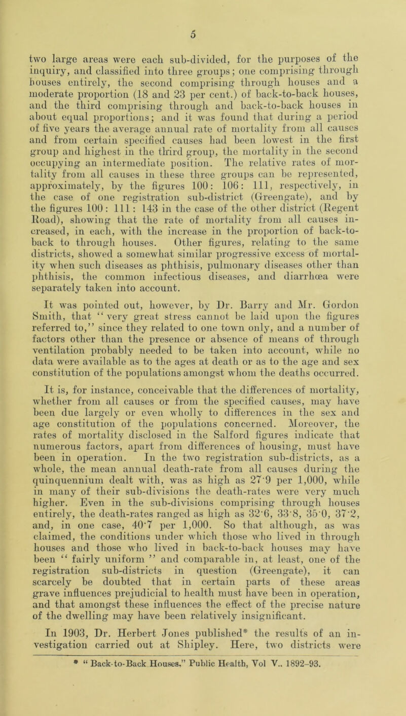 two large areas were each sub-divided, for the purposes of the inquiry, and classified into three groups; one comprising through houses entirely, the second comprising through houses and a moderate proportion (18 and 23 per cent.) of back-to-back houses, and the third comprising through and back-to-back houses in about equal proportions; and it was found that during a period of five years the average annual rate of mortality from all causes and from certain specified causes had been lowest in the first group and highest in the third group, the mortality in the second occupying an intermediate position. The relative rates of mor- tality from all causes in these three groups can be represented, approximately, by the figures 100: 106: 111, respectively, in the case of one registration sub-district (Greengate), and by the figures 100: 111: 143 in the case of the other district (Regent Road), showing that the rate of mortality from all causes in- creased, in each, with the increase in the proportion of back-to- back to through houses. Other figures, relating to the same districts, showed a somewhat similar progressive excess of mortal- ity when such diseases as phthisis, pulmonary diseases other than phthisis, the common infectious diseases, and diarrhoea were separately taken into account. It was pointed out, however, by Dr. Barry and Mr. Gordon Smith, that “ very great stress cannot he laid upon the figures referred to,” since they related to one town only, and a number of factors other than the presence or absence of means of through ventilation probably needed to be taken into account, while no data were available as to the ages at death or as to the age and sex constitution of the populations amongst whom the deaths occurred. It is, for instance, conceivable that the differences of mortality, whether from all causes or from the specified causes, may have been due largely or even wholly to differences in the sex and age constitution of the populations concerned. Moreover, the rates of mortality disclosed in the Salford figures indicate that numerous factors, apart from differences of housing, must have been in operation. In the two registration sub-districts, as a whole, the mean annual death-rate from all causes during the quinquennium dealt with, was as high as 27'9 per 1,000, while in many of their sub-divisions the death-rates were very much higher. Even in the sub-divisions comprising through houses entirely, the death-rates ranged as high as 32'6, 33‘8, 35'0, 37’2, and, in one case, 40'7 per 1,000. So that although, as was claimed, the conditions under which those who lived in through houses and those who lived in back-to-back houses may have been “ fairly uniform ” and comparable in, at least, one of the registration sub-districts in question (Greengate), it can scarcely be doubted that in certain parts of these areas grave influences prejudicial to health must have been in operation, and that amongst these influences the effect of the precise nature of the dwelling may have been relatively insignificant. In 1903, Dr. Herbert Jones published* the results of an in- vestigation carried out at Shipley. Here, two districts were * “ Back-to-Back Houses.” Public Health, Yol V.. 1892-93.