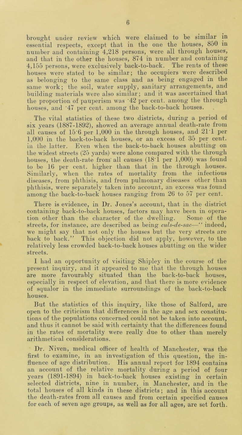 brought under review which were claimed to be similar in essential respects, except that in the one the houses, 850 in number and containing* 4,218 persons, were all through houses, and that in the other the houses, 8T4 in number and containing* 4,155 persons, were exclusively back-to-back. The rents of these houses were stated to be similar; the occupiers were described as belonging* to the same class and as being* engaged in the same work; the soil, water supply, sanitary arrangements, and building* materials were also similar; and it was ascertained that the proportion of pauperism was '42 per cent, among* the through houses, and '47 per cent, among the back-to-back houses. The vital statistics of these two districts, during* a period of six years (1887-1892), showed an average annual death-rate from all causes of 15'6 per 1,000 in the through houses, and 21'1 per 1,000 in the back-to-back houses, or an excess of 35 per cent, in the latter. Even when the back-to-back houses abutting on the widest streets (25 yards) were alone compared with the through houses, the death-rate from'all causes (18'1 per 1,000) was found to be 16 per cent, higher than that in the through houses. Similarly, when the rates of mortality from the infectious diseases, from phthisis, and from pulmonary diseases other than phthisis, were separately taken into account, an excess was found among* the back-to-back houses ranging from 26 to 57 per cent. There is evidence, in Dr. Jones’s account, that in the district containing back-to-back houses, factors may have been in opera- tion other than the character of the dwelling. Some of the streets, for instance, are described as being* culs-de-sac—“ indeed, wre might say that not only the houses but the very streets are back to back.” This objection did not apply, however, to the relatively less crowded back-to-back houses abutting* on the wider streets. I had an opportunity of visiting Shipley in the course of the present inquiry, and it appeared to me that the through houses are more favourably situated than the back-to-back houses, especially in respect of elevation, and that there is more evidence of squalor in the immediate surroundings of the back-to-back houses. But the statistics of this inquiry, like those of Salford, are open to the criticism that differences in the age and sex constitu- tions of the populations concerned could not be taken into account, and thus it cannot be said with certainty that the differences found in the rates of mortality were really due to other than merely arithmetical considerations. Dr. Niven, medical officer of health of Manchester, was the first to examine, in an investigation of this question, the in- fluence of age distribution. His annual report for 1894 contains an account of the relative mortality during* a period of four years (1891-1894) in back-to-back houses existing in certain selected districts, nine in number, in Manchester, and in the total houses of all kinds in these districts; and in this account the death-rates from all causes and from certain specified causes for each of seven age groups, as well as for all ages, are set forth.