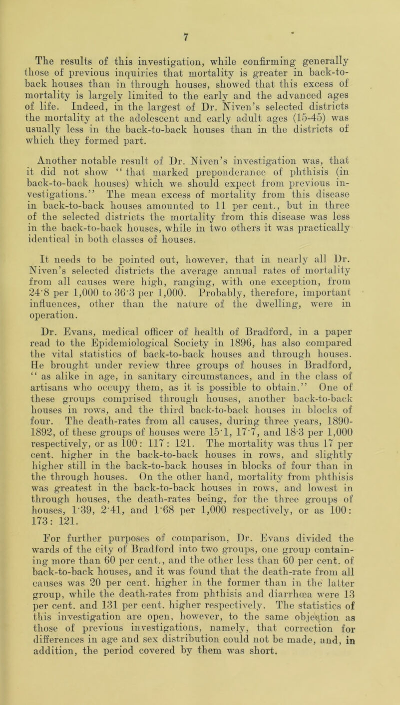 The results of this investigation, while confirming1 generally those of previous inquiries that mortality is greater in back-to- back houses than in through houses, showed that this excess of mortality is largely limited to the early and the advanced ages of life. Indeed, in the largest of Dr. Niven’s selected districts the mortality at the adolescent and early adult ages (15-45) was usually less in the back-to-back houses than in the districts of which they formed part. Another notable result of Dr. Niven’s investigation was, that it did not show “ that marked preponderance of phthisis (in back-to-back houses) which we should expect from previous in- vestigations.” The mean excess of mortality from this disease in back-to-back houses amounted to 11 per cent., but in three of the selected districts the mortality from this disease was less in the back-to-back houses, while in two others it was practically identical in both classes of houses. It needs to be pointed out, however, that in nearly all Dr. Niven’s selected districts the average annual rates of mortality from all causes were high, ranging, with one exception, from 24'8 per 1,000 to 36'3 per 1,000. Probably, therefore, important influences, other than the nature of the dwelling, were in operation. Dr. Evans, medical officer of health of Bradford, in a paper read to the Epidemiological Society in 1896, has also compared the vital statistics of back-to-back houses and through houses. He brought under review three groups of houses in Bradford, “ as alike in age, in sanitary circumstances, and in the class of artisans who occupy them, as it is possible to obtain.” One of these groups comprised through houses, another back-to-back houses in rows, and the third back-to-back houses in blocks of four. The death-rates from all causes, during three years, 1890- 1892, of these groups of houses were 15'1, 17'7, and 18'3 per 1,000 respectively, or as 100: 117 : 121. The mortality was thus 17 per cent, higher in the back-to-back houses in rows, and slightly higher still in the back-to-back houses in blocks of four than in the through houses. On the other hand, mortality from phthisis was greatest in the back-to-back houses in rows, and lowest in through houses, the death-rates being, for the three groups of houses, 139, 2'41, and 1'68 per 1,000 respectively, or as 100: 173: 121. For further purposes of comparison, Dr. Evans divided the wards of the city of Bradford into two groups, one group contain- ing more than 60 per cent., and the other less than 60 per cent, of back-to-back houses, and it was found that the death-rate from all causes was 20 per cent, higher in the former than in the latter group, while the death-rates from phthisis and diarrhoea were 13 per cent, and 131 per cent, higher respectively. The statistics of this investigation are open, however, to the same objection as those of previous investigations, namely, that correction for differences in age and sex distribution could not be made, and, in addition, the period covered by them was short.