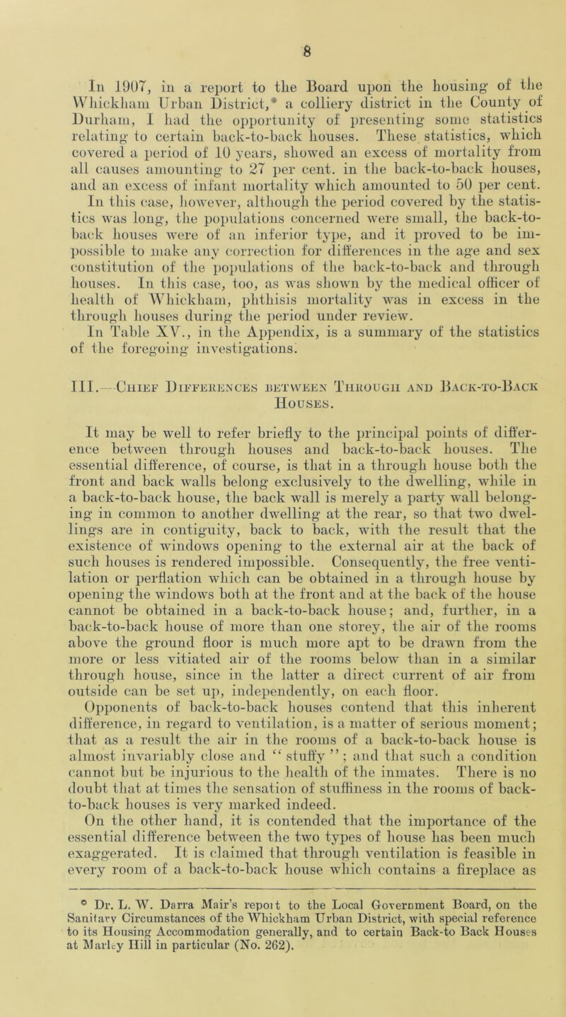 In 1907, in a report to the Board upon the housing1 of the Whickliam Urban District,* a colliery district in the County of Durham, I had the opportunity of presenting some statistics relating to certain back-to-back houses. These statistics, which covered a period of 10 years, showed an excess of mortality from all causes amounting to 27 per cent, in the back-to-back houses, and an excess of infant mortality which amounted to 50 per cent. In this case, however, although the period covered by the statis- tics was long, the populations concerned were small, the back-to- back houses were of an inferior type, and it proved to be im- possible to make any correction for differences in the age and sex constitution of the populations of the back-to-back and through houses. In this case, too, as was shown by the medical officer of health of Whickliam, phthisis mortality was in excess in the through houses during the period under review. In Table XV., in the Appendix, is a summary of the statistics of the foregoing investigations. III.—Chief Differences between Through and Houses. Back-to-Back It may be well to refer briefly to the principal points of differ- ence between through houses and back-to-back houses. The essential difference, of course, is that in a through house both the front and back walls belong exclusively to the dwelling, while in a back-to-back house, the back wall is merely a party wall belong- ing in common to another dwelling at the rear, so that two dwel- lings are in contiguity, back to back, with the result that the existence of windows opening to the external air at the back of such houses is rendered impossible. Consequently, the free venti- lation or perflation which can be obtained in a through house by opening the windows both at the front and at the back of the house cannot be obtained in a back-to-back house; and, further, in a back-to-back house of more than one storey, the air of the rooms above the ground floor is much more apt to be drawn from the more or less vitiated air of the rooms below than in a similar through house, since in the latter a direct current of air from outside can be set up, independently, on each floor. Opponents of back-to-back houses contend that this inherent difference, in regard to ventilation, is a matter of serious moment; that as a result the air in the rooms of a back-to-back house is almost invariably close and “ stuffy ” ; and that such a condition cannot but be injurious to the health of the inmates. There is no doubt that at times the sensation of stuffiness in the rooms of back- to-back houses is very marked indeed. On the other hand, it is contended that the importance of the essential difference between the two types of house has been much exaggerated. It is claimed that through ventilation is feasible in every room of a back-to-back house which contains a fireplace as ° Dr. L. W. Darra Mair’s repoit to the Local Government Board, on the Sanitary Circumstances of the Whickham Urban District, with special reference to its Housing Accommodation generally, and to certain Back-to Back Houses at Marlty Hill in particular (No. 262).