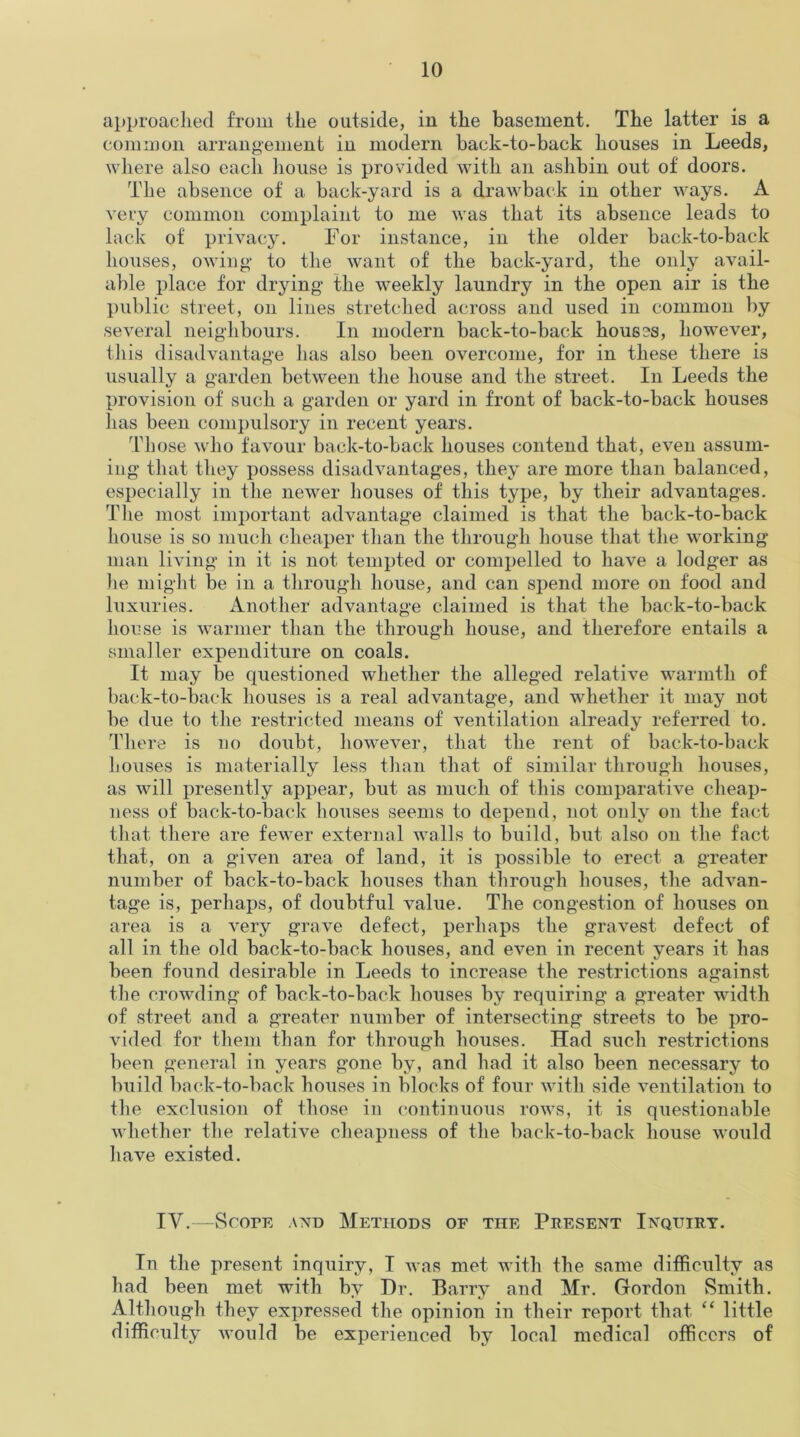 approached from the outside, in the basement. The latter is a common arrangement in modern back-to-back houses in Leeds, where also each house is provided with an aslibin out of doors. The absence of a back-yard is a drawback in other ways. A very common complaint to me was that its absence leads to lack of privacy. For instance, in the older back-to-back houses, owing to the want of the back-yard, the only avail- able place for drying- the weekly laundry in the open air is the public street, on lines stretched across and used in common by several neighbours. In modern back-to-back houses, however, this disadvantage has also been overcome, for in these there i3 usually a garden between the house and the street. In Leeds the provision of such a garden or yard in front of back-to-back houses has been compulsory in recent years. Those who favour back-to-back houses contend that, even assum- ing- that they possess disadvantages, they are more than balanced, especially in the newer houses of this type, by their advantages. The most important advantage claimed is that the back-to-back house is so much cheaper than the through house that the working- man living in it is not tempted or compelled to have a lodger as lie might be in a through house, and can spend more on food and luxuries. Another advantage claimed is that the back-to-back house is warmer than the through house, and therefore entails a smaller expenditure on coals. It may be questioned whether the alleged relative warmth of back-to-back houses is a real advantage, and whether it may not be due to the restricted means of ventilation already referred to. There is no doubt, however, that the rent of back-to-back houses is materially less than that of similar through houses, as will presently appear, but as much of this comparative cheap- ness of back-to-back houses seems to depend, not only on the fact that there are fewer external walls to build, but also on the fact that, on a given area of land, it is possible to erect a greater number of back-to-back houses than through houses, the advan- tage is, perhaps, of doubtful value. The congestion of houses on area is a very grave defect, perhaps the gravest defect of all in the old back-to-back houses, and even in recent years it has been found desirable in Leeds to increase the restrictions against the crowding of back-to-back houses by requiring a greater width of street and a greater number of intersecting streets to be pro- vided for them than for through houses. Had such restrictions been general in years gone by, and had it also been necessary to build back-to-back houses in blocks of four with side ventilation to the exclusion of those in continuous rows, it is questionable whether the relative cheapness of the back-to-back house would have existed. IV.—Scope and Methods of the Present Inquiry. In the present inquiry, I was met with the same difficulty as had been met with by Dr. Barry and Mr. Gordon Smith. Although they expressed the opinion in their report that “ little difficulty would be experienced by local medical officers of