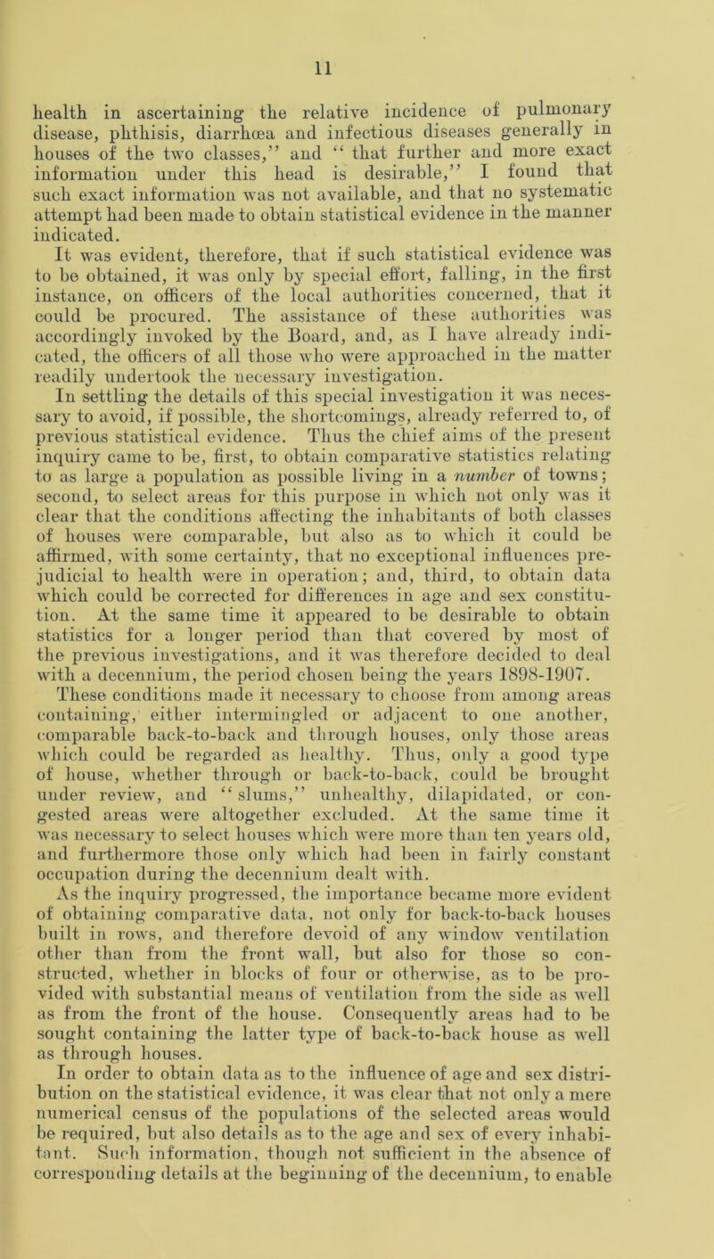 health in ascertaining’ the relative incidence of pulmonary disease, phthisis, diarrhoea and infectious diseases generally in houses of the two classes,” and “ that further and more exact information under this head is desirable,” I found that such exact information was not available, and that no systematic attempt had been made to obtain statistical evidence in the manner indicated. It was evident, therefore, that if such statistical evidence was to be obtained, it was only by special effort, falling, in the first instance, on officers of the local authorities concerned, that it could be procured. The assistance of these authorities was accordingly invoked by the Board, and, as I have already indi- cated, the officers of all those who were approached in the matter readily undertook the necessary investigation. In settling the details of this special investigation it was neces- sary to avoid, if possible, the shortcomings, already referred to, of previous statistical evidence. Thus the chief aims of the present inquiry came to be, first, to obtain comparative statistics relating to as large a population as possible living in a number of towns; second, to select areas for this purpose in which not only was it clear that the conditions affecting the inhabitants of both classes of houses were comparable, but also as to which it could be affirmed, with some certainty, that no exceptional influences pre- judicial to health were in operation; and, third, to obtain data which could be corrected for differences in age and sex constitu- tion. At the same time it appeared to be desirable to obtain statistics for a longer period than that coA7ered by most of the previous investigations, and it was therefore decided to deal with a decennium, the period chosen being the years 1898-1907. These conditions made it necessary to choose from among areas containing, either intermingled or adjacent to one another, comparable back-to-back and through houses, only those areas which could be regarded as healthy. Thus, only a good type of house, whether through or back-to-back, could be brought under review, and “ slums,” unhealthy, dilapidated, or con- gested areas wrere altogether excluded. At the same time it was necessary to select houses which were more than ten years old, and furthermore those only which had been in fairly constant occupation during the decennium dealt with. As the inquiry progressed, the importance became more evident of obtaining comparative data, not only for back-to-back houses built in rows, and therefore devoid of any window ventilation other than from the front wall, but also for those so con- structed, vdiether in blocks of four or othenvise, as to be pro- vided with substantial means of A7entilation from the side as w7ell as from the front of the house. Consequently areas had to be sought containing the latter type of back-to-back house as w7ell as through houses. In order to obtain data as to the influence of age and sex distri- bution on the statistical e\7idence, it was clear that not only a mere numerical census of the populations of the selected areas would be required, but also details as to the age and sex of e\7ery inhabi- tant. Such information, though not sufficient in the absence of corresponding details at the beginning of the decennium, to enable