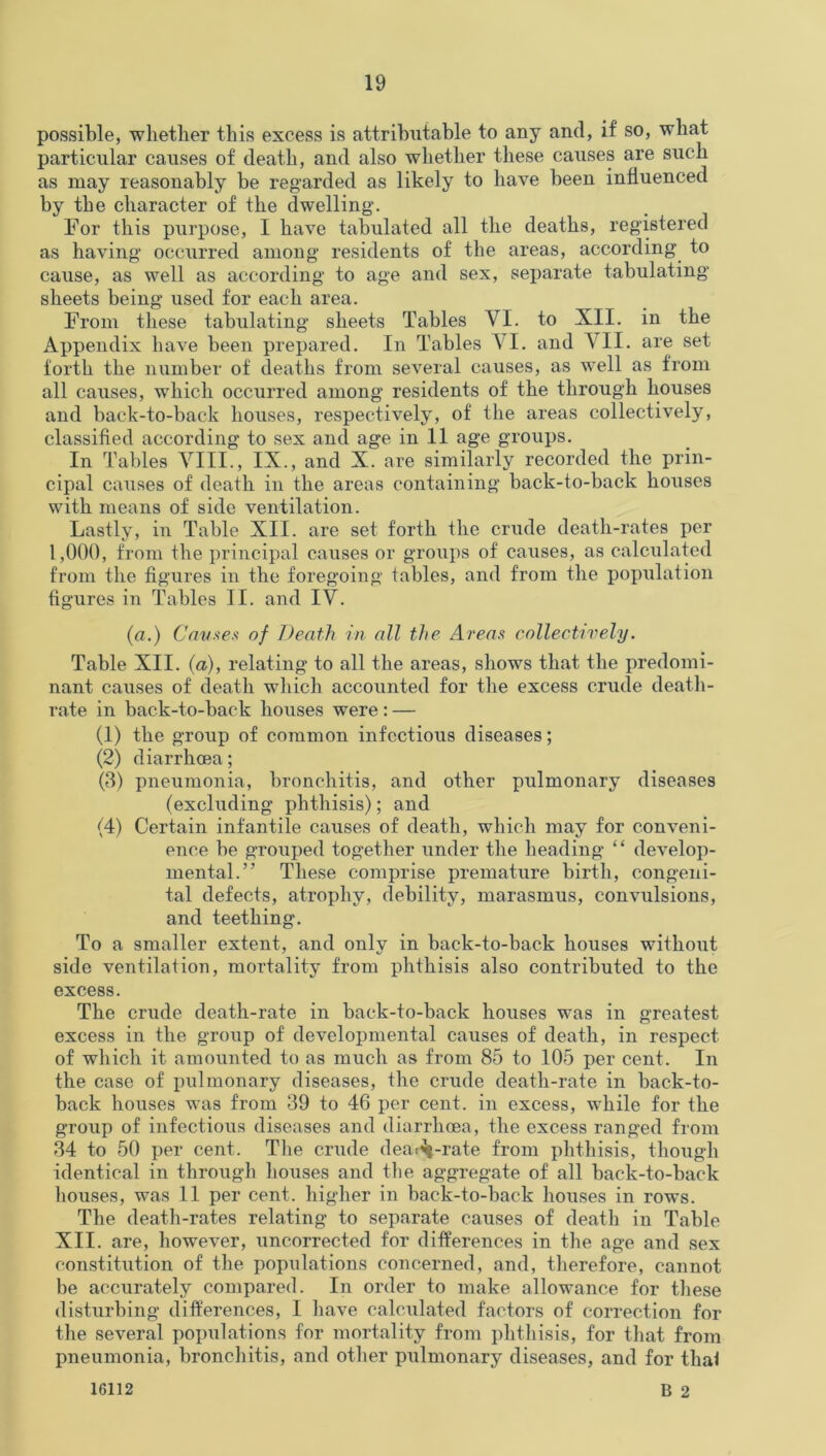 possible, whether this excess is attributable to any and, if so, what particular causes of death, and also whether these causes are such as may reasonably be regarded as likely to have been influenced by the character of the dwelling'. For this purpose, I have tabulated all the deaths, registered as having occurred among residents of the areas, according to cause, as well as according to age and sex, separate tabulating sheets being used for each area. From these tabulating sheets Tables VI. to XII. in the Appendix have been prepared. In Tables VI. and VII. are set forth the number of deaths from several causes, as well as from all causes, which occurred among residents of the through houses and back-to-back houses, respectively, of the areas collectively, classified according to sex and age in 11 age groups. In Tables VIII., IX., and X. are similarly recorded the prin- cipal causes of death in the areas containing back-to-back houses with means of side ventilation. Lastly, in Table XII. are set forth the crude death-rates per 1,000, from the principal causes or groups of causes, as calculated from the figures in the foregoing tables, and from the population figures in Tables II. and IV. (a.) Causes of Death in all the Areas collectively. Table XII. (a), relating to all the areas, shows that the predomi- nant causes of death which accounted for the excess crude death- rate in back-to-back houses were : — (1) the group of common infectious diseases; (2) diarrhoea; (3) pneumonia, bronchitis, and other pulmonary diseases (excluding phthisis); and (4) Certain infantile causes of death, which may for conveni- ence be grouped together under the heading “ develop- mental.” These comprise premature birth, congeni- tal defects, atrophy, debility, marasmus, convulsions, and teething. To a smaller extent, and only in back-to-back houses without side ventilation, mortality from phthisis also contributed to the excess. The crude death-rate in back-to-back houses was in greatest excess in the group of developmental causes of death, in respect of which it amounted to as much as from 85 to 105 per cent. In the case of pulmonary diseases, the crude death-rate in back-to- back houses was from 39 to 46 per cent, in excess, while for the group of infectious diseases and diarrhoea, the excess ranged from 34 to 50 per cent. The crude dea^-rate from phthisis, though identical in through houses and the aggregate of all back-to-back houses, was 11 per cent, higher in back-to-back houses in rows. The death-rates relating to separate causes of death in Table XII. are, however, uncorrected for differences in the age and sex constitution of the populations concerned, and, therefore, cannot be accurately compared. In order to make allowance for these disturbing differences, I have calculated factors of correction for the several populations for mortality from phthisis, for that from pneumonia, bronchitis, and other pulmonary diseases, and for that B 2 16112