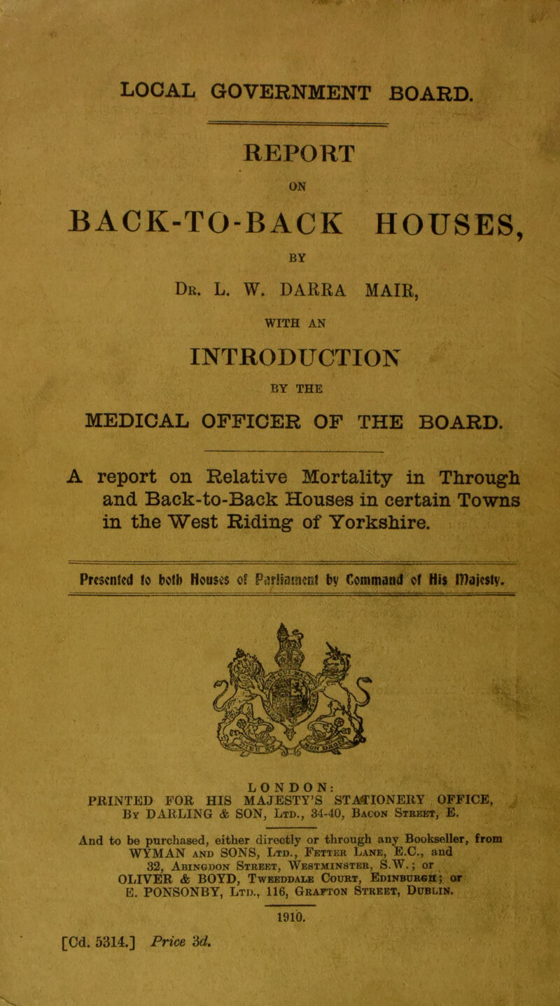 LOCAL GOVERNMENT BOARD. REPORT ON BACK-TO-BACK HOUSES, BY Dr. L. W. DARRA MAIR, WITH AN INTRODUCTION BY THE MEDICAL OFFICER OF THE BOARD. A report on Relative Mortality in Through and Back-to-Back Houses in certain Towns in the West Riding of Yorkshire. Presented to both Houses of Parliament by Command of His IHajesty. LONDON: PRINTED FOR HIS MAJESTY’S STATIONERY OFFICE, By DARLING & SON, Ltd., 34-40, Bacon Street, E. And to be purchased, either directly or through any Bookseller, from WYMAN and SONS, Ltd., Fetter Lane, E.C., and 32, Abingdon Street, Westminster, S.W.; or OLIVER & BOYD, Tweeddale Court, Edinburgh; or E. PONSONBY, Ltd., 116, Grafton Street, Dublin. 1910. [Cd. 5314.] Price M.