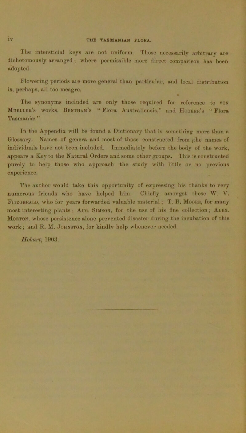 The intersticial keys aie not uniform. Those necessarily arbitrary are dicliotomously arranged ; where permissible more direct comparison has been adopted. Flowering periods are more general than particular, and local distribution is, perhaps, all too meagre. * The synonyms included are only those required for reference to von Moeller’s works, Bentham’s “ Flora Australiensis,” and Hooker’s “ Flora Tasmaniae.” In the Appendix will be found a Dictionary that is something more than a Glossary. Names of genera and most of those constructed from [the names of individuals have not been included. Immediately before the body of the work, appears a Key to the Natural Orders and some other groups. This is constructed purely to help those who approach the study with little or no previous experience. The author would take this opportunity of expressing his thanks to very numerous friends who have helped him. Chiefly amongst these W. V. Fitzgerald, who for years forwarded valuable material; T. B. Moore, for many most interesting plants ; Aug. Simson, for the use of his fine collection ; Alex. Morton, whose persistence alone prevented disaster during the incubation of this work; and R. M. Johnston, for kindlv help whenever needed. Hobart, 1903.