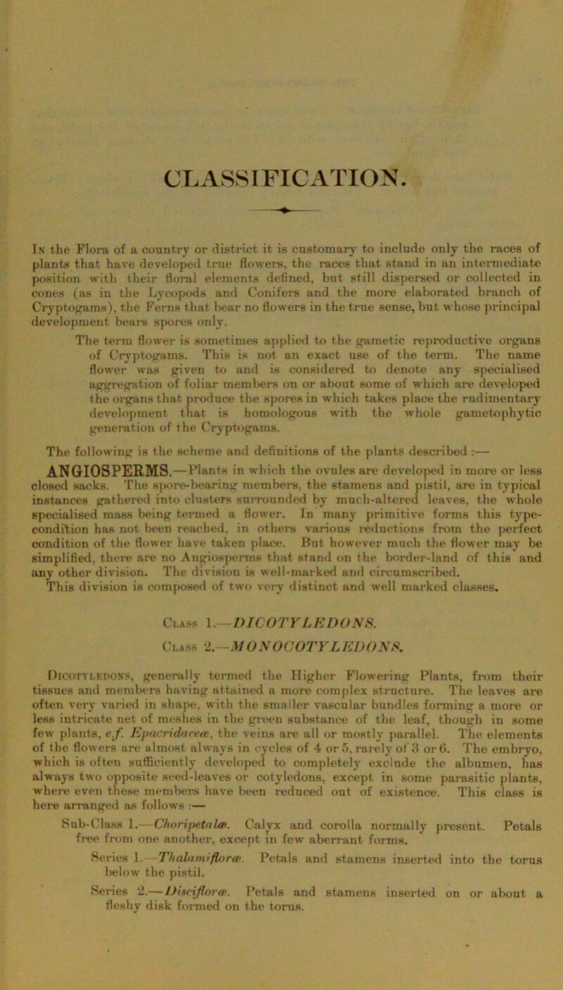 CLASSIFICATION In the Flora of a country or district it is customary to include only the races of plants that have developed true flowers, the races that stand in an intermediate position with their floral elements defined, but still dispersed or collected in cones (as in the Lycopods and Conifers and the more elaborated branch of Cryptopuns), the Ferns that bear no flowers in the true sense, but whose principal development bears spores only. The term flower is sometimes applied to the gametic reproductive organs of Cryptogams. This is not an exact use of the term. The name flower was given to and is considered to denote any specialised aggregation of foliar members on or about some of which are developed the organs that produce the spores in which takes place the rudimentary development that is homologous with the whole gametophytic generation of the Cryptopuns. The following is the scheme and definitions of the plants described :— ANGIOSPERMS ,—Plants in which the ovules are developed in more or less closed sacks. The spore-bearing members, the stamens and pistil, are in typical instances gathered into clusters surrounded by much-altered leaves, the whole specialised mass being termed a flower. In many primitive forms this type- condition has not been reached, in others various reductions from the perfect condition of the flower have taken place. But. however much the flower may be simplified, there are no Angiospei-ms that stand on the border-land of this and any other division. The division is well-marked and circumscribed. This division is composed of two very distinct and well marked classes. Ci.ass 1. - DICOTYLEDONS. Class 2. -MONOCOTYLEDONS. Dicotyledons, generally termed the Higher Flowering Plants, from their tissues and members having attained a more complex structure. The leaves are often very varied in shape, with the smaller vascular bundles forming a more or less intricate net of mcBhes in the green substance of the leaf, though in some few plants, e.f. Epacridsicea, the veins are all or mostly parallel. The elements of the flowers are almost always in cycles of 4 or 5, rarely of 3 or6. The embryo, which is often sufficiently developed to completely exclude the albumen, has always two opposite seed-leaves or cotyledons, except in some parasitic plants, where even these members have been reduced out of existence. This class is here arranged as follows :— Sub-Class 1. —C/iotipetuUft. Calyx and corolla normally present. Petals free from one another, except in few' aberrant forms. Series 1. Thalamiflorae. Petals and stamens inserted into the torns lielow the pistil. Series 2.—Dixnflorce. Petals and stamens inserted on or about a fleshy disk formed on the torus.