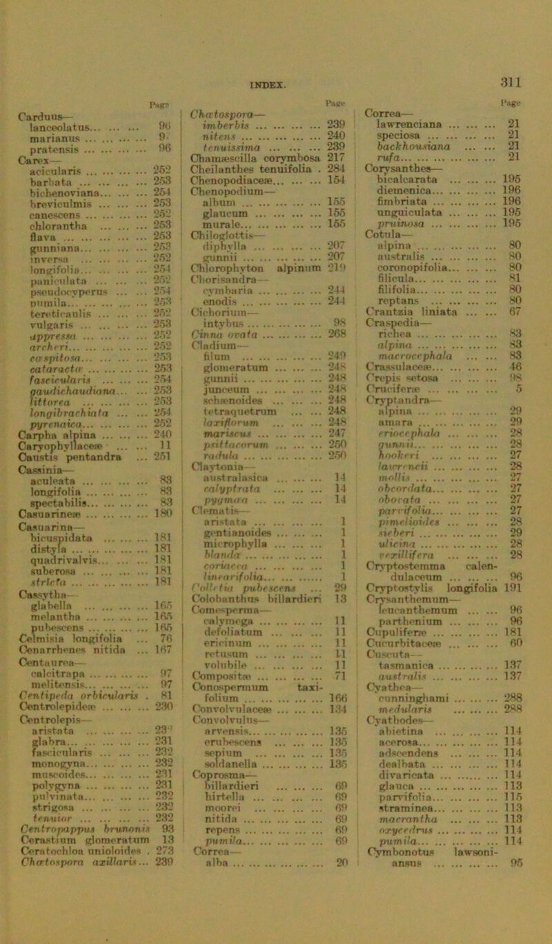 Page 311 I'agi' Pag? Carduus— lanceolatus 96 marianus 9 pratcnsis 96 Can**— acieularis 252 barbnta 253 biehenoviana 254 breviculmis 253 eanescens 252 chlorantba 253 flava 253 gunniana 253 mversn 252 longifolia... 251 pauioulata 252 pseudoeyperus 254 numila 253 tereticanlis 252 vulgaris 253 appresm 252 nrchfri 252 caspitosa 253 oataractcr 253 faseirufaris 254 gaudiehnudiana 253 lit form 253 longibrachinla 25-1 pyrcnaica 252 Carpba alpina 240 Caryophyl lacea1 11 Caustis pentandra ... 251 Cassinia— aeuloata 63 longifolia 83 spectahilis 83 Casuarineae 180 Castiarina— bieuspidata 181 distyla ... 181 quadrivalvis 181 suberosa 181 strlefa 181 Gassytli a - glabella 165 molantha 165 pubescens 165 Celmisia longifolia ... 76 Cenarrhenes nitida ... 167 Con tau rea— oalcitrapa 97 melitensis... 97 Centipeda orbicularis . 81 Centrolepideio 2-30 Centrolepis— aristata 23 : glabra ... 231 fascieulnris 232 monogyna 232 museoides 231 polygyna 231 pu'vinata 232 strigosa 232 tenuior 232 Centrnpappvs brunanis 93 Cerast i nm glomeratum 13 Ceratochloa unioloidea . 273 Cha-tnupora axillaris... 239 imberbis 239 nitens 240 tcnuisxima ... ... ... 239 Cliamaescilla corymbosa 217 Cheilantkes tenuifolia . 284 Chenopodiace* 154 Chenopodium— album 155 glaueum 155 morale.. 155 Cbiloglottis— diphylla 207 gunnii 207 Ohlorophvton alpinura 219 Cbori sandra— oymbaria 244 enodis 244 Cichorium— intybus 98 Cinna oval a 268 Cladium— filum 249 glomeratum 248 gunnii 248 junoeum 248 schamoides 248 tetraquetrum 248 larifforum 248 maruscux 247 psiftacorum 250 radula 250 Claytonia— australasica 14 ralyptrata 14 pygnuta 14 Clematis— aristata 1 gentianoides 1 micropbylla 1 blanda 1 ctrriaeea 1 lincorifolia 1 Colli tiu pubetcens ... 29 Colobanthns billardieri 13 Cotni’-porma— oalymega 11 defoliation 11 erioinum 11 retusum 11 volnbile 11 Composite 71 Oonospermum taxi- folium 16*5 ConvolvulaeesB 134 Convolvulus— arvensis 135 erubescens 135 sepium 135 soldanella 135 Coprosma— billardieri 69 birtella 69 moorei 69 nitida 69 repens 69 piimila 69 Correa— alba 20 Correa— lawrenciana 21 speciosa 21 backhousiana 21 rufa 21 Corysanthes— bicalcarata 195 diemenica 196 fimbriata 196 unguiculata 195 pruinosa 195 Cotula— alpina 80 australis 80 coronopifolia 80 filieula 81 filifolia 80 reptans 80 Crantzia liniata 67 Craspedia— richea 83 alpina 83 macrocrphala 83 CraasulaceaB 46 Crepis setosa 98 Cruoifene 5 Crvptandra— alpina 29 amara 29 eriocephala 28 qunii ii 28 hookcri 27 laim-incii 28 mollis 27 obcordaia 27 oborata 27 parr if alia 27 pimelioides ... 28 sir fieri 29 ulicina 28 rerillifera 28 Oryptoste mm a calen- dulaoeum 96 Crvptostylis longifolia 191 Ciysanthemum— feurantbemum 96 parthenium 96 Cupuliferre 181 Cururbitaeeee 60 Cu scuta— tasmanica 137 australis 137 Cvathea— eunningbami 288 medularis 288 Cyathodes— abietina ... 114 acerosa 114 adscendens 114 doalbata ... 114 divarieata .. 114 glauca 113 parvifolia... 115 straminea... 113 marrantha 113 nxyce,/r>is .. Ill pumila 114 Cvmbonotus lawsoni- anstia ... 95