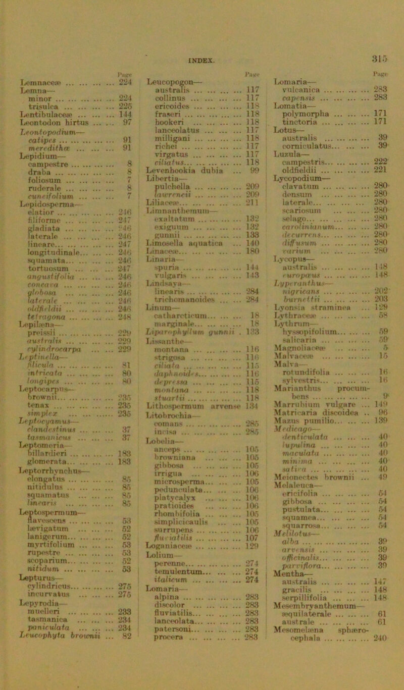 315- Pair® Lemnacene Lemna— ... 224 ... 224 minor trisulca ... 225 Lentibulnceae ... 144 Leontodon hirtus ... Leontopodhim— . . 97 catipes ... 91 meredifh.ee Lepidium— ... 91 campestre ... 8 draba ... 8 foliosum ruderale ... 8 cuncifolium Lepidosperma— ... 7 elatior ... 216 filiforme ... 247 gladiata ... 248 laterale ... ... 246 lineare ... 247 longitudinale ... 246 squamata ... 246 tortuosum ... 247 august if olia ... 246 con car a ... 246 ylnbosa ... 246 laterale ... 246 oldfifidti ... 246 tefragooa Lepibena— ... 248 preissii ... 229 australis ... 229 cylindrocarpa L> ytinellar- ... 229 fdicula ... 81 intricatei ... 80 longipes Leptocarpus— ... 80 brownii ... 235 tenax ... 235 simplex Leptocyeirnus— .... 235 clandestinus ... 37 tastnaniens I*»ptomoria— ... 37 billardieri ... 183 glomerata Leptorrhynchus— ... 183 elongatns ... 85 uitidulus ... 86 squama tus ... 85 linearis ... 85 Leptosp^rm urn— nave seen* ... 53 Iterigatnm ... 52 lanigerum ... 52 myrtifolium ... 53 ru pest re scoparium nitidum ... 52 ... 53 Lepturus— eylindrious ... 275 in cure a tus ... 275 Lepyrodia - mnelleri ... 233 tasmanica ... 234 paniculata ... . ... 234 Leucophyta brownii ... 82 Pa*.- Leucopogon— australis ... 117 collinus 117 eriooides 118 fraseri 118 hookeri 118 lanceolatus 117 milligani 118 richei 117 virgatus 117 cilia t us 118 Levenhookia dubia ... 99 Libertia— pulehella 209 lauTrncii 209 Liliaeea' 211 Limnanthemum— exaltatuni 132 exigmim 132 gunnii 133 Limosella aquatica ... 140 Linacese 180 Linaria— spuria 144 \'ulgaris 143 Lindsaya— linearis ... 284 t.riehoiuannides 284 Lin um— catharetieuni 18 marginale 18 Liparophyilum gunnii . 133 Lissanthe— montann 116 strigosa 116 cilia fa 115 daphnoidet 116 dcpressa ... 115 tnonlana 118 slwtrtii 118 Lithospermum arvense ] 31 Idtobroohia romans *286 incisai 285 Lobelia— anceps 105 browniana 105 gibbosa ... 105 irrigua 100 mierosperma 105 pod trneu lata 106 platycalvx 106 pratioides 100 rhora bifolia 105 simplieicaulis 105 su mi pens 106 flu riat ilit 107 Logatiiaceie 129 Lolinm— perenne 274 temulentum 274 italicum 274 Loin aria— alpina 2S3 discolor 283 fluviatilis 283 lanceolata 283 patersoni 283 procera 283 Page Lomaria— vulcanica 283 capensis 283 Lomatia— poiymorplia 171 tinctoria 171 Lotus— australis 39 eomieulatus 39 I.uzula— campestris 222 oldfieldii 221 Lycopodium— clavatum 280 densum 280 laterale 280 scariosum 280 selago 280 Carolinian urn... . 280 decurrens 280 diffusum 280 rarium 280 I.y cop us— australis 148 ruroptxus 148 Lypt ranlhus— nigricans 202 burnt ttii 203 I.yonsia strnminen ... 129 Lythracea; 58 Lythmm— byssopifolium 59 salicaria 59 Magnoliacea- 5 Malracoro 15 M alva-— rotundifoiia 16 sylvestris 16 Mariantbus procum- bens It Marrubium vulgare ... 149 Matricaria discoidea .. 96 Mazus pumilio 139 \f edit ago— dcnticulata 40 Ivpulina 40 maculatu 40 minima 40 so t i '-a 40 Meionectes brownii ... 49 Melaleuca— ericifolia 64 gibbosa 54 pustulata 54 squamea 54 squarrosa 54 \f el Hot u*— alha 39 a rv<ns is 39 officinalis... . 39 par vi flora 39 Mentha— australis 147 gracilis 148 serpillifolia 148 Mesembryanthemum— sequilaterale 61 australe 61 Mosomeliena spluero- cephala 240