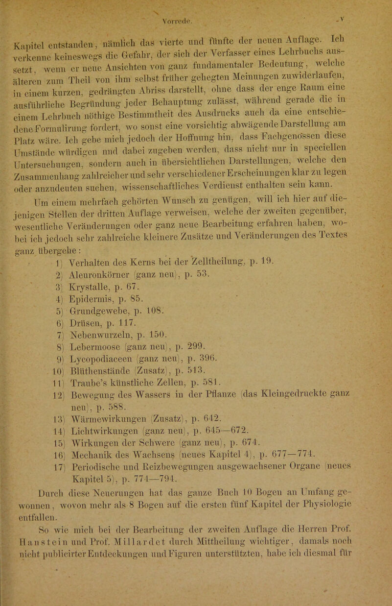 Kapitel entstanden, nämlich das vierte und fünfte der neuen Auflage. leb verkenne keineswegs die Gefahr, der sieb der Verfasser eines Lehrbuchs aus- ffetzt • wenn er neue Ansichten von ganz fundamentaler Bedeutung, welche älteren zum Theil von ihm seihst früher gehegten Meinungen zuwiderlaufen, in einem kurzen, gedrängten Abriss darstellt, ohne dass der enge Raum eine ausführliche Begründung jeder Behauptung zulässt, während gerade die m einem Lehrbuch nöthige Bestimmtheit des Ausdrucks auch da eine entschie- dene Formulirung fordert, wo sonst eine vorsichtig abwägende Darstellung am Platz wäre. Ich gebe mich jedoch der Hoffnung hin, dass Fachgeno'ssen diese Umstände würdigen und dabei zugeben werden, dass nicht nur in speciellen Untersuchungen, sondern auch in übersichtlichen Darstellungen, welche den Zusammenhang zahlreicher und sehr verschiedener Erscheinungen klar zu legen oder anzudeuten suchen, wissenschaftliches Verdienst enthalten sein kann. Um einem mehrfach gehörten Wunsch zu genügen, will ich hier auf die- jenigen Stellen der dritten Auflage verweisen, welche der zweiten gegeniibei, wesentliche Veränderungen oder ganz neue Bearbeitung erfahren haben, wo- bei ich jedoch sehr zahlreiche kleinere Zusätze und Veränderungen des Textes ganz übergehe: 1) Verhalten des Kerns bei der Zelltheilung, p. 19. 2) Aleuronkörner (ganz neu), p. 53. 3) Krystalle, p. 67. 4) Epidermis, p. 85. 5) Grundgewebe, p. 108. 6) Drüsen, p. 117. 7) IST ebenwurzeln, p. 150. 8) Lebermoose (ganz neu), p. 299. 9) Lycopodiaceen (ganz neu), p. 396. 10) Bliithenstände (Zusatz), p. 513. 11) Traube’s künstliche Zellen, p. 581. 12) Bewegung des Wassers in der Pflanze (das Kleingedruckte ganz neu), p. 588. 13) Wärmewirkungen (Zusatz), p. 642. 14) Lichtwirkungen (ganz neu), p. 645—672. 15) Wirkungen der Schwere (ganz neu), p. 674. 16) Mechanik des Wachsens (neues Kapitel 4), p. 677—774. 17) Periodische und Reizbewegungeu ausgewachsener Organe (neues Kapitel 5), p. 774—794. Durch diese Neuerungen hat das ganze Buch 10 Bogen an Umfang ge- wonnen , wovon mehr als 8 Bogen auf die ersten fünf Kapitel der Physiologie entfallen. So wie mich bei der Bearbeitung der zweiten Auflage die Herren Prof. Haustein und Prof. Millardet durch Mittheilung wichtiger, damals noch nicht publicirter Entdeckungen und Figuren unterstützten, habe ich diesmal für