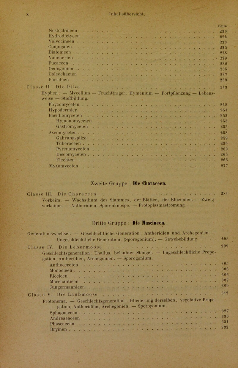 Seite Nostochineen 220 Hydrodictyeen 222 Volvocineen 223 Conjugaten 223 Diatomeen 228 Vaucherien 229 Fucaceen 232 Oedogonien . 235 Coleochaeten 237 Florideen 239 Classe II. Die Pilze 243 Hyphen; — Mycelium — Fruchtlräger, Hymenium — Fortpflanzung — Lebens- weise — Stoffbildung. Phycomyeeten _ 248 llypodermier 251 Basidiomyceten ' 253 Hymenomyceten 253 Gastromyceten 255 Ascomyceten 258 Gährungspilze 259 Tuberaceen 259 Pyrenomyceten 260 Discomyceten . 265 Flechten 266 Myxomyceten 277 Zweite Gruppe: Die Characeen. Classe 111. Die Characeen 281 Vorkeim. — Wachsthum des Stammes, der Blätter, der Rhizoiden. — Zweig- vorkeime. — Antheridien, Sporenknospe. — Protoplasmaströmung. Dritte Gruppe : Die fluscineen. Generationswechsel. — Geschlechtliche Generation: Antheridien und Archegonien. — Ungeschlechtliche Generation. (Sporogonium). — Gewebebildung .... 295 Classe IV. Die Lebermoose 299 Geschlechtsgeneralion: Thallus, belaubter Stengel. — Ungeschlechtliche Propo- gation, Antheridien, Archegonien. — Sporogonium. Anthoceroten 300 Monocleen 306 Riccieen 396 Marchantieen * 397 Jungermannieen 399 Classe V. Die Laubmoose 312 Protonema. — Geschlechtsgeneration; Gliederung derselben, vegetative Propa- gation, Antheridien, Archegonien. — Sporogonium. Sphagnaceen 327 Andreaeaceen 339 Phascaceen 331 Bryinen 332