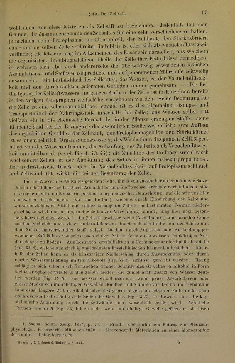 § 4 ü. Der Zellsaft. wohl auch nur diese letzteren als Zollsaft zu bezeichnen. Jedenfalls hat man Grunde, die Zusammensetzung des Zellsaftes für eine sehr verschiedene zu hallen, je nachdem er im Protoplasma, im Chlorophyll, der Zellhaut, den Starkekornern einer und derselben Zelle verbreitet (imbibirl) ist oder sich als Vacuolenflüssigkeit vorfindet; die letztere mag im Allgemeinen das Reservoir darstellen, aus welchem die organisirlen, imbibitionsfähigen Theile der Zelle ihre Bedürfnisse befriedigen, in welchem sich aber auch andererseits die überschüssig gewordenen löslichen Assimilalions- und Stoffwechselproducle und aufgenommenen Nährstoffe zeitweilig ansammeln. Ein Bestandteil des Zellsaftes, das Wasser, ist der Vacuolenflüssig- keit und den durchtränkten geformten Gebilden immer gemeinsam. Die Be- theiligung des Zellsaftwassers am ganzen Aufbau der Zelle ist im Einzelnen bereits in den vorigen Paragraphen vielfach hervorgehoben worden. Seine Bedeutung füi die Zelle ist eine sehr mannigfaltige; einmal ist es das allgemeine Lösungs- und Transportmittel der Nahrungsstoffe innerhalb der Zelle; das Wasser selbst tritt vielfach ein in die chemische Formel der in der Pflanze erzeugten Stolle, seine Elemente sind bei der Erzeugung der assimilirten Stolle wesentlich; zum Aufbau der organisirlen Gebilde, der Zellhaut, der Protoplasmagebilde und Stärkekörner ist es unentbehrlich (Organisationswasser); das Wachsthum des ganzen Zellkörpers hängt von der Wasseraufnahme, der Anhäufung des Zellsaftes als Vacuolenflüssig- keit unmittelbar ab (vergl. Fig. I. 43, 44) ; die Zunahme des Umfangs zumal rasch wachsender Zellen ist der Anhäufung des Saftes in ihnen nahezu proportional. Der hydrostatische Druck, den die Vacuolenflüssigkeit auf Protoplasmaschlauch und Zellwand übt, wirkt mit bei der Gestaltung der Zelle. Die im Wasser des Zellsaftes gelösten Stoffe, theils von aussen her aufgenommene Salze, theils in der Pflanze selbst durch Assimilation und Stoffwechsel erzeugte Verbindungen, sind als solche nicht unmittelbar Gegenstand morphologischer Betrachtung, auf die wir uns hier einstweilen beschränken. Nur das Inulin1), welches durch Einwirkung der Kälte und wasserentziehender Mittel aus seiner Lösung im Zellsaft in bestimmten Formen nieder- geschlagen wird und im Innern der Zellen zur Anschauung kommt, mag hier noch beson- ders hervorgehoben werden. Im Zellsaff gewisser Algen (Acetabularia) und mancher Com- positen (vielleicht auch vieler andern Pflanzen) findet sich das Inulin, ein der Stärke und dem Zucker nahverwandter Stoff, gelöst. In dem durch Anpressen oder Auskochung ge- wonnenen Saft fällt es von selbst nach einiger Zeit in Form eines weissen, feinkörnigen Nie- derschlages zu Bodens. Aus Lösungen krystallisirt es in Form sogenannter Sphärokrystalle (Fig. 53 A), welche aus strahlig angeordneten kristallinischen Elementen bestehen. Inner- halb der Zellen kann es als feinkörniger Niederschlag durch Austrocknung oder durch rasche Wasserentziehung mittels Alkohols (Fig. 53 F) sichtbar gemacht werden. Häufig schlägt es sich schon nach Eintauchen dünner Schnitte des Gewebes in Alkohol in Form kleinerer Sphärokrystalle in den Zellen nieder, die zumal nach Zusatz von Wasser deut- lich werden (Fig. 53 ß); viel grösser erhält man sie, wenn ganze Acetabularien oder grosse Stücke von inulinhaltigen Geweben (Knollen und Stämme von Dahlia und Helianthus tuberosus) längere Zeit in Alkohol oder in Glycerin liegen; im letzteren Falle umfasst ein Sphärokrystall sehr häufig viele Zellen des Gewebes (Fig. 53 E), ein Beweis, dass die kri- stallinische Anordnung durch die Zellwände nicht wesentlich gestört wird. Aehnliche Formen wie in ß (Fig. 53) bilden sich, wenn inulinhaltige Gewebe gefrieren; sie lösen 1) Sachs: botan. Zeitg. 1 864, p. 77. — Prantl: das Inulin, ein Beitrag zur Pflanzen- physiologie. Preisschrift. München 1870. — Dragendorff: Materialien zu einer Monographie des Inulins. Petersburg 1870. Sachs, Lehrbuch d. Botanik. 3. Aufl. 5