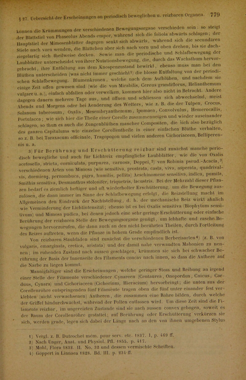 § 27. Uebcrsicht der Erscheinungen an pei •indisch beweglichen u. reizbaren Organen. können die Krümmungen der verschiedenen Bewegungsorgane verschieden sein: so steigt der Blattstiel von Phaseolus Abends empor, während sich die foliola abwärts schlagen der Hauptstiel der Mimosenblätter dagegen senkt sich abwärts, während sich die secundaren Stiele nach vorn wenden, die Blättchen aber sich nach vorn und oben drehen, Ins sie dach- ziegelartig sich theihveisc decken. Sowie man die periodische und Schlafbewegung der Laubblätter unterscheidet von ihrer Nutationsbewegung, die, durch das Wachsthum hervor gebracht, ihre Entfaltung aus dem .Knospenzustand bewirkt, ebenso muss man bei den Blüthen unterscheiden (was nicht Immer geschieht!) die blosse Entfaltung von der periodi schon Schlafbewegung. Blumenkronen , welche nach dem Aufblühen, und nachdem sie einige Zeit ollen gewesen sind (wie die von Mirabilis, Cercus grandiüorus, Hehanthemum vul-areu a ' einfach abfallen oder verwelken, kommen hier also nicht in Betracht. Andere dagegen dauern mehrere Tage aus, und öffnen und schlossen sich abwechselnd, meist Abends und Morgens oder bei Aenderung des Wetters, wie z. B. die der Tulpen, Crocus, Solanum tuberosum, Oxalis, Mesembryanthemum, Ipomaea, Convolvulus, Hemerocallis, Portulacca; wie sich hier die Theile einer Corolle zusammenneigen und wieder auseinander schlagen so thun es auch die Zungenblüthen mancher Compositen, die sich also bezüglich des ganzen Capitulums wie einzelne Corollentheile in einer einfachen Bltithe verhalten, so z. B. bei Taraxacum officinale, Tragopogon und vielen anderen Cichoriaceen, Belliperen- nis u. a. 3) Für Berührung und Erschütterung reizbar sind zunächst manche perio- disch bewegliche und auch für Lichtreiz empfängliche Laubblätter, wie die von Oxalis acetosella, stricta, corniculata, purpurea, carnosa, Deppei,1 2) von Rolunia pseud.-Acacia,3) verschiedenen Arten von Mimosa (wie sensitiva, proslrata, casla, viva, asperata, quadrival- vis, dormieng, pernambuca, pigra, lmmilis, pellita) Aeschinomcne sensitiva, indica, pumila, Smithia sensitiva, Desmanthus stolonifer, triquetris, lacuslris. Bei der Mehrzahl dieser Pflan- zen bedarf cs ziemlich heftiger und oft wiederholter Erschütterung, um die Bewegung aus- zulösen, die dann immer im Sinne der Schlafbewegung erfolgt, die Reizstellung macht im Allgemeinen den Eindruck der Machtstellung, d. h. der mechanische Reiz wirkt ähnlich wie Verminderung der Lichtintensität; ebenso ist es bei Oxalis sensitiva (Biophytum sensi- tivem) und Mimosa pudica, bei denen jedoch eine sehr geringe Erschütterung oder einfache Berührung der reizbaren Stelle der Bewegungsorgane genügt, um lebhafte und rasche Be- wegungen hervorzurufen, die dann auch an den nicht berührten iheilen, duicli Fortleitung des Reizes auftreten, wenn die Pflanze in hohem Grade empfindlich ist. Von reizbaren Staubfäden sind zunächst die verschiedenen Berberisarten4) (z. B. von vulgaris, emarginata, cretica, arislata) und der damit nahe verwandten Mahonien zu nen- nen; im ruhenden Zustand nach aussen geschlagen, krümmen sie sich bei schwacher Be- rührung der Basis der Innenseite des Filaments eoncav nach innen, so dass die Anthere aul die Narbe zu liegen kommt. Mannigfaltiger sind die Erscheinungen, welche geringer Stoss und Reibung an irgend einer Stelle der Filamente verschiedener Cynareen (Centaurea, Onopordan, Cnicus, Car- duus, Cynara) und Cichoriaceen (Cichorium, Hieräcium) hervorbringt; die unten aus der Corollenrohre entspringenden fünf Filamente fragen oben die fünl unter einander fest ver- klebten-(nicht verwachsenen) Antheren, die zusammen eine Röhre bilden, durch welche der Griffel hindurchwächst, während der Pollen entlassen wird. Um diese Zeit sind die Fi- lamente reizbar, im ungerciztcn Zustande sind sie nach aussen convex gebogen, soweit es der Raum der Corollenrühre gestaltet; auf Berührung oder Erschütterung verkürzen sie sich, werden grade, legen sich elabei der Länge nach an den von ihnen umgebenen Sty lus 1) Ve'rgl. z. B. Dutrochet mein, pour serv. etc. 1837. I, p. A69 ff. 2) Nach Unger, Anat. und Physiol. 1*11. 1855. p. 417. 3) Mohl, Flora 1832. 11. No. 32 und dessen vermischte Schriften. 4) Güppcrt in Linnaea 1828. Bel. 111. p. 234 ff.