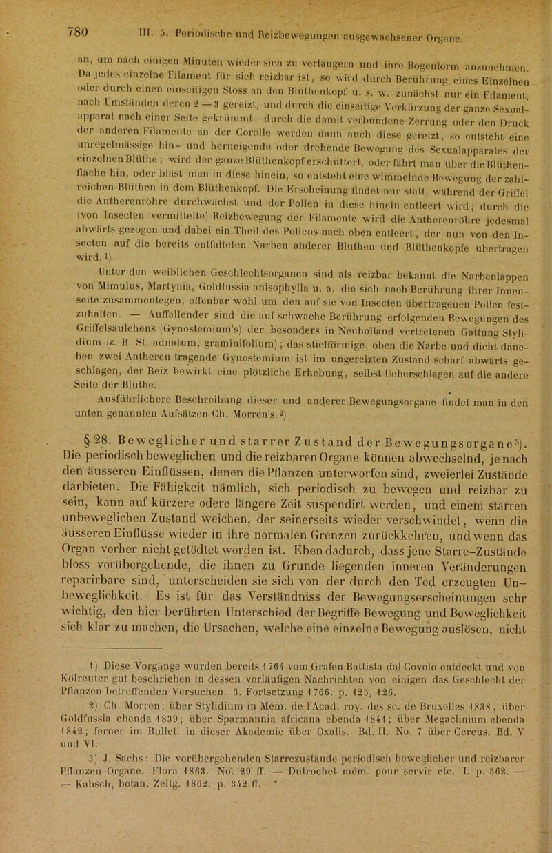 an, um nach einigen Minuten wieder sich zu verlängern und ihre Bogenform anzunehmen. Da jedes einzelne Filament für sich reizbar ist, so wird durch Berührung eines Einzelnen oder durch einen einseitigen Stoss an den Blüthenkopf u. s. w. zunächst nur ein Filament, nach Umständen deren 2-3 gereizt, und durch die einseitige Verkürzung der ganze Sexual- apparat nach einer Seite gekrümmt; durch die damit verbundene Zerrung oder den Druck der anderen Filamente an der Corolle werden dann auch diese gereizt, so entsteht eine unregelmässige hin- und herneigende oder drehende Bewegung des Sexualapparates der einzelnen Blüthe; wird der ganze Blüthenkopf erschüttert, oder fährt man über die Blüthen- fläclie hin, oder bläst man in diese hinein, so entsteht eine wimmelnde Bewegung der zahl- reichen Blüthen in dem Blüthenkopf. Die Erscheinung findet nur statt, während dcrGritrel die Anthercnröhrc durchwächst und der Pollen in diese hinein entleert wird; durch die (von Insecten vermittelte) Reizbewegung der Filamente wird die Antherenröhre jedesmal abwärts gezogen und dabei ein Thcil des Pollens nach oben entleert, der nun von den In- secten auf die bereits entfalteten Narben anderer Blüthen und Blüthenköpfe übertragen wird. *) Unter den weiblichen Geschlechtsorganen sind als reizbar bekannt die Narbenlappen von Mimulus, Martynia, Goldfussia anisophylla u. a. die sich nach Berührung ihrer Innen- seite Zusammenlegen, offenbar wohl um den auf sie von Insecten übertragenen Pollen fest- zuhalten. Auffallender sind die auf schwache Berührung erfolgenden Bewegungen des Griffclsäulchcns (Gynostemium’s) der besonders in Neuholland vertretenen Gattung Styli- dium (z. B. St. adnatum, graminifolium); das stielförmige, oben die Narbe und dicht dane- ben zwei Antheren tragende Gynostemium ist im ungereizten Zustand scharf abwärts ge- schlagen, der Reiz bewirkt eine plötzliche Erhebung, selbst Ueberschlagen auf die andere Seite der Blüthe. Ausführlichere Beschreibung dieser und anderer Bewegungsorgane findet man in den unten genannten Aufsätzen Ch. Morren’s.1 2) § 28. Beweglicher und starrer Zustand der Bewegungsorgane3). Die periodisch beweglichen und die reizbaren Organe können abwechselnd, je nach den äusseren Einflüssen, denen die Pflanzen unterworfen sind, zweierlei Zustände darbieten. Die Fähigkeit nämlich, sich periodisch zu bewegen und reizbar zu sein, kann auf kürzere ödere längere Zeit suspendirl werden, und einem starren unbeweglichen Zustand weichen, der seinerseits wieder verschwindet, wenn die äusseren Einflüsse wieder in ihre normalen Grenzen zurückkehr'en, und wenn das Organ vorher nicht getödtet worden ist. Eben dadurch, dass jene Starre-Zustände bloss vorübergehende, die ihnen zu Grunde liegenden inneren Veränderungen reparirbare sind, unterscheiden sie sich von der durch den Tod erzeugten Un- beweglichkeit. Es ist für das Versländniss der Bewegungserscheinungen sehr wichtig, den hier berührten Unterschied der Begriffe Bewegung und Beweglichkeit sich klar zu machen, die Ursachen, welche eine einzelne Bewegung auslösen, nicht 1) Diese Vorgänge wurden bereits 1 764 vom Grafen Battista dal Covolo entdeckt und von Kölreuter gut beschrieben in dessen vorläufigen Nachrichten von einigen das Geschlecht der Bilanzen betreffenden Versuchen. 3. Fortsetzung 1 766. p. 12S, 126. 2) Ch. Morren: über Stylidium in Möm. de l’Acad. roy. des sc. de Bruxelles 1838, über Goldfussia ebenda 1839; über Spannannia africana ebenda 1841; über Megaclinium ebenda 1 842; ferner im Bullet, in dieser Akademie über Oxalis. Bd. II. No. 7 über Cereus. Bd. V und VI. 3) ,1. Sachs: Die vorübergehenden Starrezustände periodisch beweglicher und reizbarer Pflanzen-Organc. Flora 1 863. No. 29 ff. — Dutrochet möm. pour servir etc. I. p. 562. — — Kabsch, botan. Zeitg. 1862. p. 342 ff.