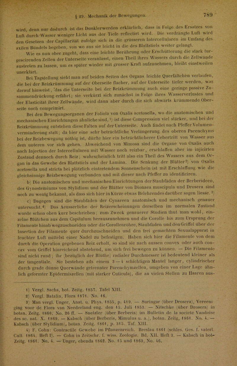 wird denn n® dadurch ist das Dunklerwerden erklärlich, dass in Folge des Ersatzes von Ln» durch -Wasser weniger Licht aus der Tiefe rcfleclirt wird. Die verdrängte Luft wird den Gesetzen der Capillarität zufolge sich in die grösseren lutercellularen im Umfang des avilen Bündels begehen, von wo aus sie leicht in die des Blattstiels weiter gelangt. Wie es nun aber zugeht, dass eine leichte Berührung oder Erschütterung die stark tur- aescirenden Zellen der Unterseite veranlasst, einen Theil ihres Wassers durch die Zellwände austreten zu lassen, um es später wieder mit grosser Kraft aufzunehmen, bleibt einstweilen unerklärt. Bei Tagstell ung sieht man auf beiden Seiten des Organs leichte Querfältchen vcilauien, die bei der Reizkrümmung auf der Oberseite flacher, auf der Unterseite tiefer werden, was darauf hinweist ,'das die Unterseite bei der Reizkrümmung auch eine geringe passive Zu- sammendrückung erfährt; sie verkürzt sich zunächst in Folge ihres Wasserverlustes und der Elasticität ihrer Zellwände, wird dann aber durch die sich abwärts krümmende Ober- seite noch comprimirt. Bei den Bewegungsorganen der Foliola von Oxalis acetosella, wo die anatomischen und mechanischen Einrichtungen ähnliche sind,') ist diese Compression viel stärker, und bei der Reizkrümmung en tstehen diese Falten auf der Unterseite. Auch findet nach PfefferVolumen- verminderung statt; da hier eine sehr beträchtliche Verlängerung des oberen Parenchyms bei der Reizbewegung nöthig ist, dürfte hier ein beträchtlicherer Uebertritt von Wasser aus dem unteren vor sich gehen. Abweichend von Mimosa sind die Organe von Oxalis auch nach Injection der Intercellularen mit Wasser noch reizbar, erschlaffen aber im injicirten Zustand dennoch durch Reiz; wahrscheinlich tritt also ein Theil des Wassers aus dem Or- gan in das Gewebe des Blattstiels und der Lamina. Die Senkung der Blätter2) von Oxalis acetosella und slricta bei plötzlich eintretendem Sonnenschein ist mit Erschlaffung wie die gleichsinnige Reizbewegung verbunden und mit dieser nach Pfeffer zu identificiren. b) Die anatomischen und mechanischen Einrichtungen derStaubfäden der Berberideen, des Gynostemiums von Stylidium und der Blätter von Dionaea muscipula und Drosera sind noch zu wenig bekannt, als dass sich hier in Kürze etwas Belehrendes darüber sagen Hesse.1 2 3) c) Dagegen sind die Staubfäden der Cynareen anatomisch und mechanisch genauer untersucht.4) Das Aeusserliche der Reizerscheinungen derselben im normalen Zustand wurde schon oben kurz beschrieben; zum Zweck genauerer Studien Ihut man wohl, ein- zelne Blütchen aus dem Capitulum herauszunehmen und die Corolle bis zum Ursprung der Filamente hinab wegzusebueiden oder die Gorollenröhre, Staubfäden und den Griffel über der Insertion der Filamente quer durchzuschneiden und den frei gemachten Sexualapparat in feuchter Luft mittelst einer Nadel zu befestigen. Haben sich hier die Filamente von dem durch die Operation gegebenen Reiz erholt, so sind sie nach aussen convex oder auch con- cav vom Griffel hinreichend abstehend, um sich frei bewegen zu können. — Die Filamente sind nicht rund; ihr (bezüglich der Blüthe) radialer Durchmesser ist bedeutend kleiner als der tangentiale. Sie bestehen aus einem 3 — 4 schichtigen Mantel langer, cylindrischer durch grade dünne Querwände getrennter Parenchymzellen, umgeben von einer Lage ähn- lich geformter Epidermiszellen (mit starker Cuticula), die an vielen Stellen zu Haaren aus- 1) Vergl. Sachs, bot. Zeitg. 1887. Tafel XIII. 2) Vergl. Batalin, Flora 1871. No. 16. 3) Man vergl. Unger, Anat. u. Phys. 1855, p. 419. — Suringar (über Drosera), Vereeni ging voor de Flora van Neederland eng. den 15. Juli 1853. — Nilschke (über Drosera) in botan. Zeitg. 1860. No. 26 ff. — Snetzler (über Berberis) im Bulletin de la sociele Vandoise des sc. nat. X. 1869. — Kabsch (über Berberis, Mimulus u. a.), botan. Zeitg, 1861. No. 4. — Kabsch (über Stylidium), botan. Zeitg. 1861, p. 315. Taf. XIII. 4) F. Cohn: Contractilc Gewebe im Pflanzenreich. Breslau 1861 (schlcs. Ges. f. valcrl. Cult 1864. lieft I). — Cohn in Zeitsohr. f. wiss. Zoologie. Bd. XII. Heft 3. — Kabsch in bot- Zeilg. 1861. No. 4. — Unger, ebenda 1862. No. 15 und 1863, No. 46.