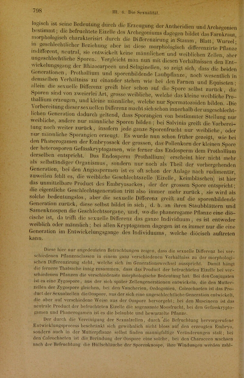 ^geschlechtliche Sporen. Vergleicht man nun mit diesen Verhältnissen den Ent- ickelungsgang der Rhizocarpccn und Selaginellen, so zeigt sich, dass die beiden rtnomlinnnn Prr.fKallinm t i ^ tialhum erzeugen, und kleine männliche, welche nurSpermatozoidcn bilden. -Die \ orbereitung dieser sexuellen Differenz macht sich schon innerhalb der ungeschlechl- 101011 Generation dadurch geltend, dass Sporangien von bestimmter Stellung nur weibliche, andere nur männliche Sporen bilden; bei Salvinia greift die Vorberei- tung noch weiter zurück, insofern jede ganze Sporenfrucht nur weibliche, oder nur männliche Sporangien erzeugt. Es wurde nun schon früher gezeigt, wie bei (len Phanerogamen der Embryosack der grossen, das' Pollenkorn der kleinen Spore der heterosporen Gefässkryptogamen, wie ferner das Endosperm dem Prothallium dei selben entspricht. Das Endosperm (Prothallium) erscheint hier nicht mehr als selbständiger Organismus, sondern nur noch als Theil der vorhergehenden Generation, bei den Angiospermen ist es oft schon der Anlage nach rudimentär, zuweilen fehlt es, die weibliche Geschlechtszelle (Eizelle, Keimbläschen) ist hier das unmittelbare Product des Embryosackes, der der grossen Spore entspricht; die eigentliche Geschlechtsgeneration tritt also immer mehr zurück, sie wird als solche bedeutungslos, aber die sexuelle Differenz greift auf die sporenbildende Generation zurück, diese selbst bildet in sich, d. h. an ihren Staubblättern und Samenknospen die Geschlechtsorgane, und, wo die phanerogame Pflanze eine diö- cische ist, da trifft die sexuelle Differenz das ganze Individuum , es ist entweder weiblich oder männlich ; bei allen Kryptogamen dagegen ist es immer nur die eine Generation im Entwickelungsgange des Individuums, welche diöcisch auflreten Diese hier nur angedeuteten Betrachtungen zeigen, dass die sexuelle Differenz hei ver- schiedenen Pflanzenclassen in einem ganz verschiedenen Verhältniss zu der morphologi- schen Differenzirung steht, welche sich im Generationswechsel ausspricht. Damit hängt die fernere Thatsache innig zusammen, dass das Product der befruchteten Eizelle bei ver- schiedenen Pflanzen die verschiedenste morphologische Bedeutung hat. Bei den Conjugalen ist es eine Zygospore, aus der sich später Zellengenerationen entwickeln, die den Mutter- zellen der Zygospore gleichen, bei den Vaucherien, Ocdogonien, Coleochaoten ist das Pro- duct der Sexualzellen dieOospore, aus der sich eine ungeschlechtliche Generation entwickelt, die aber auf verschiedene Weise aus der Oospore hervorgeht; bei den Muscineen ist das neutrale Product der befruchteten Eizelle die sogenannte Moosfrucht, bei den Gefässkrypto- gamen und Phanerogamen ist es die belaubte und bewurzelte Pflanze. Der durch die Vereinigung der Sexualzellcn, durch die Befruchtung hervorgerufene Entwicklungsprocess beschränkt sich gewöhnlich nicht bloss auf den erzeugten Embryo, sondern auch in der Mutterpflanze selbst finden mannigfaltige Veränderungen statt; bei den Coleocbacten ist die Berindung der Oosporc eine solche, bei den Gharaccdn wachsen nach der Befruchtung die Hüllschhiuchc der Sporenknospe, ihre Windungen werden zahl- kann.