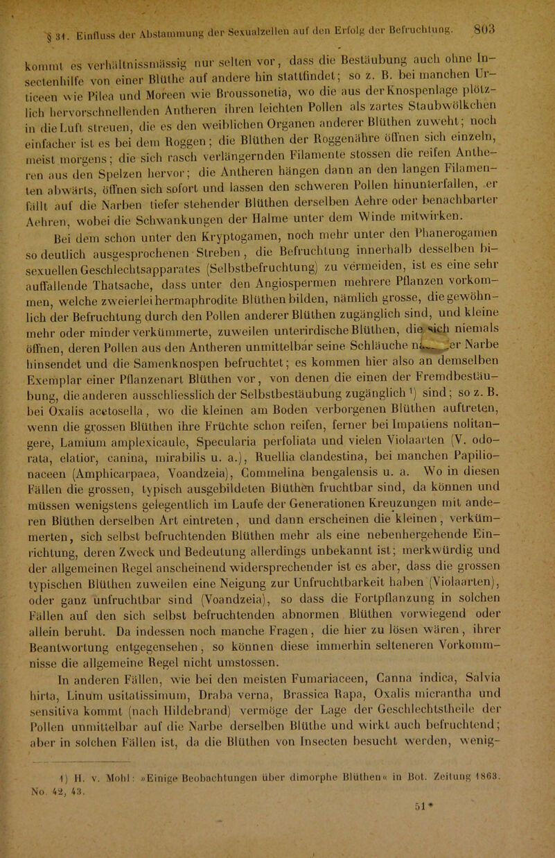 kommt es verhältnissmässig nur selten vor, dass die Bestaubung auch ohne ln- sectenhilfe von einer Bltllhe auf andere hin stattfindet; so z. B. bei manchen Ur liceen wie Pilea und Moreen wie Broussonelia, wo die aus der Knospenlage plötz- lich hervorschnellenden Antheren ihren leichten Pollen als zartes Staubwölkchen in die Luft streuen, die es den weiblichen Organen anderer Blüthen zuweht; noch einfacher ist es bei dem Roggen; die Blüthen der Roggenähre öffnen sich emzeln, meist morgens; die sich rasch verlängernden Filamente stossen die reifen Anthe- ren aus den Spelzen hervor; die Antheren hängen dann an den langen Filamen- ten abwärts, öffnen sich sofort und lassen den schweren Pollen hinunter fallen, er fällt auf die Narben tiefer stehender Blüthen derselben Aehre oder benachbarter Aeliren, wobei die Schwankungen der Halme unter dem Winde milwirken. Bei dem schon unter den Kryptogamen, noch mehr unter den Phanerogamen so deutlich ausgesprochenen Streben , die Befruchtung innerhalb desselben bi- sexuellen Geschlechtsapparates (Selbstbefruchtung) zu vermeiden, ist es eine sein auffallende Thatsache, dass unter den Angiospermen mehrere Pflanzen Vorkom- men, wrelche zweierlei hermaphrodite Blüthen bilden, nämlich grosse, die gewöhn- lich der Befruchtung durch den Pollen anderer Blüthen zugänglich sind, und kleine mehr oder minder verkümmerte, zuweilen unterirdische Blüthen, die sich niemals öffnen, deren Pollen aus den Antheren unmittelbar seine Schläuche na_ Jer Narbe hinsendet und die Samenknospen befruchtet; es kommen hier also an demselben Exemplar einer Pflanzenart Blüthen vor, von denen die einen der Fremdbestäu- bung, die anderen ausschliesslich der Selbstbestäubung zugänglich ') sind; so z. B. bei Oxalis acetosella , wo die kleinen am Boden verborgenen Blüthen auftrelen, wenn die grossen Blüthen ihre Früchte schon reifen, ferner bei Impatiens nolitan- gere, Lamium amplexicaule, Specularia perfoliata und vielen Violaarten (V. odo- rala, elatior, canina, mirabilis u. a.), Ruellia clandestina, bei manchen Papilio— naceen (Amphicarpaea, Voandzeia), Commelina bengalensis u. a. Wo in diesen Fällen die grossen, typisch ausgebildeten Blüthen fruchtbar sind, da können und müssen wenigstens gelegentlich im Laufe der Generationen Kreuzungen mit ande- ren Blüthen derselben Art eintreten, und dann erscheinen die kleinen , verküm- merten, sich selbst befruchtenden Blüthen mehr als eine nebenhergehende Ein- richtung, deren Zweck und Bedeutung allerdings unbekannt ist; merkwürdig und der allgemeinen Regel anscheinend widersprechender ist es aber, dass die grossen typischen Blüthen zuweilen eine Neigung zur Unfruchtbarkeit haben (Violaarten), oder gauz unfruchtbar sind (Voandzeia), so dass die Fortpflanzung in solchen Fällen auf den sich selbst befruchtenden abnormen Blüthen vorwiegend oder allein beruht. Da indessen noch manche Fragen, die hier zu lösen wären, ihrer Beantwortung entgegensehen, so können diese immerhin selteneren Vorkomm- nisse die allgemeine Regel nicht umstossen. In anderen Fällen, wie bei den meisten Fumariaceen, Canna indica, Salvia hirta, Linum usilalissimum, Draba verna, Brassica Rapa, Oxalis micrantha und sensitiva kommt (nach llildebrand) vermöge der Lage der Gescldechtstheile der Pollen unmittelbar auf die Narbe derselben Blülhe und wirkt auch befruchtend; aber in solchen Fällen ist, da die Blüthen von Insecten besucht werden, wenig- 1) H. v. Moh!: »Einige Beobachtungen über dimorphe Blüthen« in Bot. Zeitung 1863. No. 4a, 43.