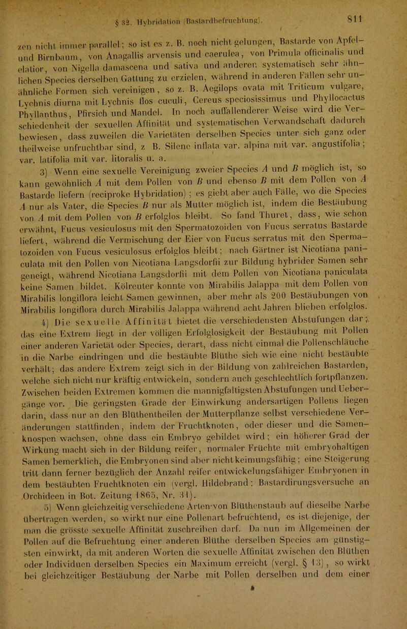 /,on nicht immer parallel; so ist es /,. B. noch nicht gelungen, Bastarde von Apfel- und Birnbaum, von Anagallis arvensis und caerulea, von Primula ofhemahs und elalior von Nigella damascena und sativa und anderen systematisch sehr ähn- lichen Species derselben Gattung zu erzielen, während in anderen Fällen sehr un- ähnliche Formen sich vereinigen, so z. B. Aegilops ovata mit Iriticum vulgare, Lychnis diurna mit Lychnis (los cuculi, Gcreus speciosissimus und Phyllocactus Phvllanthus, Pfirsich und Mandel. In noch auffallenderer Weise wird die Ver schiedcnheil der sexuellen Affinität und systematischen Verwandschaft dadurch bewiesen, dass zuweilen die Varietäten derselben Species unter sich ganz oder theilweise unfruchtbar sind, z B. Silene inflata var. alpina mit var. angustifoha ; var. latifolia mit var. litoralis u. a. 3) Wenn eine sexuelle Vereinigung zweier Species A und ß möglich ist, so kann gewöhnlich A mit dem Pollen von ß und ebenso ß mit dem Pollen von A Bastarde liefern (reciproke Hybridalion) ; es giebt aber auch Fälle, wo die Species .1 nur als Vater, die Species ß nur als Mutter möglich ist, indem die Bestäubung von A mit dem Pollen von ß erfolglos bleibt. So fand Thuret, dass, wie schon erwähnt, Fucus vesiculosus mit den Spermalozoiden von Fucus serralus Bastarde liefert, während die Vermischung der Eier von Fucus serralus mit den Sperma- lozoiden von Fucus vesiculosus erfolglos bleibt; nach Gärtner ist Nicoliana pani- culata mit den Pollen von Nicoliana Langsdorfii zur Bildung hybrider Samen sehr geneigt, während Nicoliana Langsdorfii mit dem Pollen von Nicotiana paniculala keine Samen bildet. Kölreuler konnte von Mirabilis Jalappa mit dem Pollen von Mirabilis longifiora leicht Samen gewinnen, aber mehr als 200 Bestäubungen von Mirabilis longifiora durch Mirabilis Jalappa während acht Jahren blieben erlolglos. 4) Die sexuelle Affinität bietet die verschiedensten Abstufungen dar das eine Extrem liegt in der völligen Erfolglosigkeit der Bestäubung mit Pollen einer anderen Varietät oder Species, derart, dass nicht einmal die Pollenschläuche in die Narbe eindringen und die bestäubte Bliilhe sich wie eine nicht bestäubte verhält; das andere Extrem zeigt sich in der Bildung von zahlreichen Bastarden, welche sich nicht nur kräftig entwickeln, sondern auch geschlechtlich loripflanzen. Zwischen beiden Extremen kommen die mannigfaltigsten Abstufungen und Uebcr- üänge vor. Die geringsten Grade der Einwirkung andersartigen Pollens liegen darin, dass nur an den Blülhenlhcilen der Mutterpflanze selbst verschiedene Ver- änderungen stattfinden, indem der Fruchtknoten, oder dieser und die Samen- knospen wachsen, ohne dass ein Embryo gebildet wird; ein höherer Grad der Wirkung macht sich in der Bildung reifer, normaler Früchte mit embryohaltigen Samen bemerklieh, die Embryonen sind aber nicht keimungsfähig; eine Steigerung tritt dann ferner bezüglich der Anzahl reifer entwickelungsfähiger Embryonen in dem bestäubten Fruchtknoten ein (vcrgl. liildebrand: Baslardirungsversuche an Orchideen in Bot. Zeitung 1865, Nr. 3 1). 5) Wenn gleichzeitig verschiedene Arten-von Blüthenslaub auf dieselbe Narbe übertragen werden, so wirkt nur eine Pollenart befruchtend, cs ist diejenige, der man die grösste sexuelle Affinität zuschreiben darf. Da nun im Allgemeinen der Pollen auf die Befruchtung einer anderen Blülhe derselben Species am günstig- sten einwirkt, da mit anderen Worten die sexuelle Affinität zwischen den Blülhen oder Individuen derselben Species ein Maximum erreicht (vergl. § 13) , so wirkt bei gleichzeitiger Bestäubung der Narbe mit Pollen derselben und dem einer