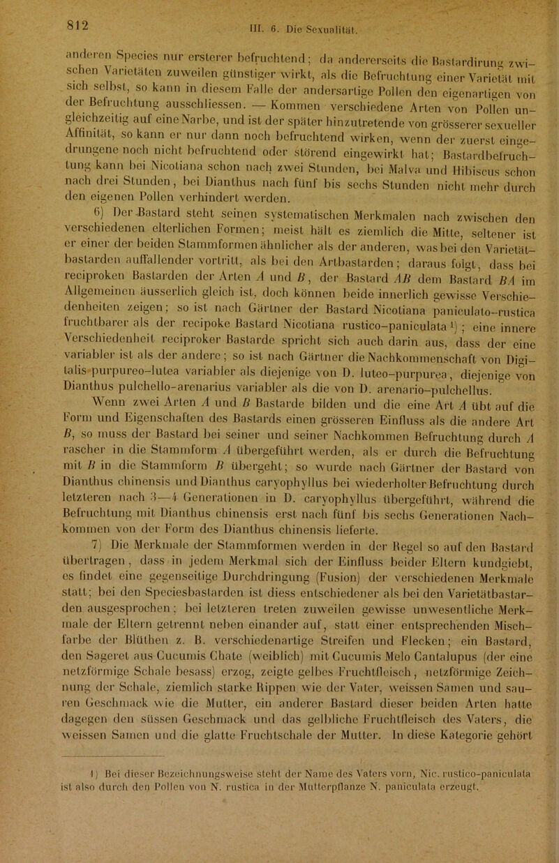 anderen Species nur erslerer befruchtend; da andererseits die Bastardirun- zwi- schen Varietäten zuweilen günstiger wirkt, als die Befruchtung einer Varietät mit sich selbst, so kann in diesem Falle der andersartige Pollen den eigenartigen von der Beleuchtung ausschliessen. —Kommen verschiedene Arten von Pollen un- gleichzeitig auf eine Narbe, und ist der später hinzutretende von grösserer sexueller Affinität, so kann er nur dann noch befruchtend wirken, wenn der zuerst einge- di ungene noch nicht befruchtend oder störend eingewirkf hat; Bastardbelruch- tung kann bei Nicotiana schon nach zwei Stunden, bei Malva und llibiscus schon nach drei Stunden, bei Dianthus nach fünf bis sechs Stunden nicht mehr durch den eigenen Pollen verhindert werden. 6) Der-Bastard steht seinen systematischen Merkmalen nach zwischen den verschiedenen elterlichen Formen; meist hält es ziemlich die Mitte, seltener ist er einer der beiden Stammformen ähnlicher als der anderen, was bei den Varietät- bastarden auffallender vorlritt, als bei den Artbastarden; daraus folgt, dass bei reciproken Bastarden der Arten A und B, der Bastard AB dem Bastard BA im Allgemeinen äusserlieh gleich ist, doch können beide innerlich gewisse Verschie- denheiten zeigen : so ist nach Gärtner der Bastard Nicotiana paniculalo-rustica fruchtbarer als der recipoke Bastard Nicotiana rustico-paniculata *) ; eine innere Verschiedenheit reciproker Bastarde spricht sich auch darin aus, dass der eine variabler ist als der andere; so ist nach Gärtner die Nachkommenschaft von Digi- talis purpureo-lutea variabler als diejenige von D. luteo-purpurea, diejenige von Dianthus pulchello-arenarius variabler als die von D. arenario-pulchellus. Wenn zwei Arten A und B Bastarde bilden und die eine Art A übt auf die 1 oi m und Eigenschalten des Bastards einen grösseren Einfluss als die andere Art B, so muss der Bastard bei seiner und seiner Nachkommen Befruchtung durch A rascher in die Stammform A übergeführt werden, als er durch die Befruchtung mit B in die Stammform B übergeht; so wurde nach Gärtner der Bastard von Dianthus chincnsis und Dianthus caryophyllus bei wiederholter Befruchtung durch letzteren nach 3—4 Generationen in D. caryophyllus übergeführt, während die Befruchtung mit Dianthus chinensis erst nach fünf bis sechs Generationen Nach- kommen von der Form des Dianthus chinensis lieferte. 7) Die Merkmale der Stammformen werden in der Regel so auf den Bastard übertragen , dass in jedem Merkmal sich der Einfluss beider Ellern kundgiebl, cs findet eine gegenseitige Durchdringung (Fusion) der verschiedenen Merkmale statt; bei den Speciesbaslarden ist diess entschiedener als bei den Varietätbastar- den ausgesprochen; bei letzteren treten zuweilen gewisse unwesentliche Merk- male der Eltern getrennt neben einander auf, statt einer entsprechenden Misch- farbe der Blüthen z. B. verschiedenartige Streifen und Flecken; ein Bastard, den Sageret aus Cucumis Chale (weiblich) mit Cucumis Melo Canlalupus (der eine netzförmige Schale besass) erzog, zeigte gelbes Fruchtfleisch, netzförmige Zeich- nung der Schale, ziemlich starke Rippen wie der Vater, weissen Samen und sau- ren Geschmack wie die Mutter, ein anderer Bastard dieser beiden Arten hatte dagegen den süssen Geschmack und das gelbliche Fruchtfleisch des Vaters, die weissen Samen und die glatte Fruchtschale der Mutter, ln diese Kategorie gehört I) Hei dieser Uozeichnungsweise stellt der Name des Vaters vorn, Nie. rus.tico-panieulata ist also durch den Pollen von N. rustica in der Mutterpflanze N. paniculata erzeugt.