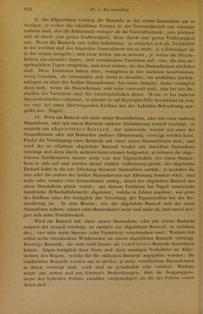 J) »Im Allgemeinen variiren die Bastarde in der ersten Generation um so weniger, je weiter die elterlichen Formen in der Verwandtschaft von einander entfernt sind, also die Artbaslarde weniger als die Varietätbaslarde; jene zeichnen sich olt durch eine grosse Einförmigkeit, diese durch eine grosse Vielförmigkeit aus. Wenn die Bastarde sich selbst befruchten, so vermehrt sich die Variabilität in det zweiten und den folgenden Generationen um so mehr, je vollständiger sie in der ersten mangelte; und zwar treten um so sicherer, je weiter die Stamm- formen aus einander liegen, drei verschiedene Varietäten auf: eine, die dem ur- sprünglichen Typus entspricht, und zwei andere, die den Stammformen ähnlicher sind. Diese Varietäten haben aher, wenigstens in den nächsten Generationen, wenig Constanz, sie verwandeln sich leicht in einander; ein wirkliches Zurück- schlagen zu einer der beiden Stammformen (bei reiner Inzucht), findet vorzüglich dann statt, wenn die Stammformen sehr nahe verwandt sind, also bei den Ba- starden der Varietäten und der varietätähnlichen Arten. Wenn es bei anderen Speciesbastarden vorkommt, so scheint es auf diejenigen Fälle beschränkt zu sein, wo eine Arl einen überwiegenden Einfluss bei der hybriden Befruchtung aus- geübt hat» (Nägeli). 10) Wird ein Bastard mit einer seiner Stammformen, oder mit einer anderen Stammform, oder mit einem Bastarde anderer Abstammung sexuell vereinigt, so entsteht ein abgeleiteter Bastard, der seinerseits wieder mit einer der Stammformen oder mit Bastarden anderer Abstammung vereinigt werden kann. Findet die Vereinigung eines Bastards mit einer seiner Stammformen statt, und wird der so erhaltene abgeleitete Bastard wieder mit derselben Stammform vereinigt und diess durch mehrere Generationen fortgesetzt, so nehmen die abge- leiteten Nachkommen immer mehr von den Eigenschaften der einen Stamm- form in sich auf und werden dieser endlich vollkommen gleich, der abgeleitete Bastard kehrt in die zur Ableitung benutzte Stammform zurück; je nachdem die eine oder die andere der beiden Stammformen zur Ableitung benutzt wird, sind mehr oder minder viele Generationen nöthig, damit der abgeleitete Bastard der einen Stammform gleich werde; aus diesem Verhalten hat Nägeli numerische Ausdrücke (Erbschaftsformeln) abgeleitet, weichein Zahlen angeben, wie gross der Einfluss einer Arl bezüglich der Vererbung der Eigenschaften bei der Ba- slardirung ist. In dem Maasse, wie der abgeleitete Bastard sich der einen Stammform nähert, nimmt seine Bastardnatur mehr und mehr ab, und zumal stei- gert sich seine Fruchtbarkeit. Wird ein Bastard mit einer neuen Stammform oder mit einem Bastarde anderer Art sexuell vereinigt, so entsteht ein abgeleiteter Bastard, in welchem drei, vier oder mehr Species (oder Varietäten) verschmolzen sind ; Wichura hat selbst sechs verschiedene Weidenarten zu einem abgeleiteten Bastarde vereinigt. Derartige Bastarde, die man wohl besser als combinirle Bastarde bezeichnen könnte, folgen bezüglich ihrer Form und ihres sonstigen Verhaltens im Allge- meinen den Regeln, welche für die einfachen Bastarde angegeben wurden; die combinirlen Bastarde werden um so steriler, je mehr verschiedene Stammformen in ihnen vereinigt sind, auch sind sie gewöhnlich sehr variabel; Wichura zeigte aus seinen und aus Gärtner’s Beobachtungen, dass die Zeugungspro- ducle des hybriden Pollens variabler (vielgestaltiger) als die des Pollens echter Arten sind.