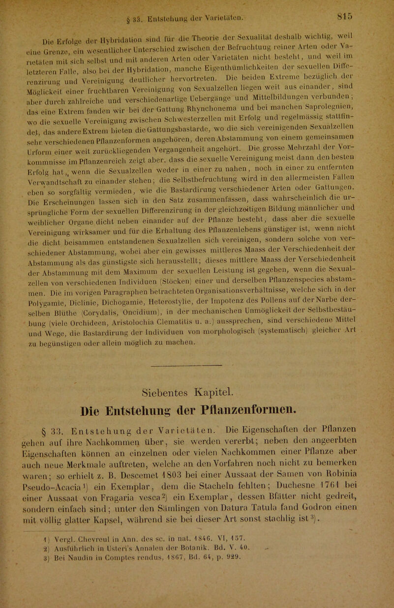 Die Erfolge der Hybridation sind für die Theorie der Sexualität deshalb wichtig, weil eine Grenze ein wesentlicher Unterschied zwischen der Befruchtung reiner Arten oder Ve- rtäten mit’sich selbst und mit anderen Arten oder Varietäten nicht besteht, und wed im letzteren Falle also bei der Hybridation, manche Eigenthümlichkciten der sexuellen D.ffe- renzirung und Vereinigung deutlicher hervortreten. Die beiden Extreme bezüglich der Möglickei! einer fruchtbaren Vereinigung von Sexualzellen liegen weit aus einander, sind aber durch zahlreiche und verschiedenartige Uebergängc und Mittolbildungen verbunden , dos eine Extrem fanden wir bei der Gattung Rhynchonema und bei manchen Saprolegmen, wo die sexuelle Vereinigung zwischen Schwesterzellen mit Erfolg und regelmässig statthn- det das andere Extrem bieten die Gattungsbastarde, wo die sich vereinigenden Sexualzellen sehr verschiedenen Pflanzenformen angehören, deren Abstammung von einem gemeinsamen Urform einer weit zurückliegenden Vergangenheit angehört. Die grosse Mehrzahl der Vor- kommnisse im Pflanzenreich zeigt aber, dass die sexuelle Vereinigung meist dann den besten Erfolg hat, wenn die Sexualzellen weder in einer zu nahen, noch in einer zu entfernten Verwandtschaft zu einander stehen; die Selbstbefruchtung wird in den allermeisten Fällen eben so sorgfältig vermieden, wie die Bastardirung verschiedener Arten oder Gattungen. Die Erscheinungen lassen sich in den Satz zusammenfassen, dass wahrscheinlich die ur sprüngliche Form der sexuellen Differenzirung in der gleichzeitigen Bildung männlicher und weiblicher Organe dicht neben einander auf der Pflanze besteht, dass aber die sexuelle Vereinigung wirksamer und für die Erhaltung des Pflanzenlebens günstiger ist, wenn nicht die dicht beisammen entstandenen Sexualzellen sich vereinigen, sondern solche von ver- schiedener Abstammung, wobei aber ein gewisses mittleres Maass der Verschiedenheit der Abstammung als das günstigste sich herausstellt; dieses mittlere Maass der Verschiedenheit der Abstammung mit dem Maximum der sexuellen Leistung ist gegeben, wenn die Sexual- zellen von verschiedenen Individuen (Stücken) einer und derselben Pflanzenspecies abstam- men. Die im vorigen Paragraphen betrachteten Organisationsverhältnisse, welche sich in dei Polygamie, Diclinie, Dichogamie, Heterostylie, der Impotenz des Pollens auf der Narbe dei- selben Blüthe (Gorydalis, Oncidium), in der mechanischen Unmöglickeit der Selbstbestäu- bung (viele Orchideen, Aristolochia Clematitis u. a.) aussprechen, sind verschiedene Mittel und Wege, die Bastardirung der Individuen von morphologisch (systematisch) gleicher Art zu begünstigen oder allein möglich zu machen. Siebentes Kapitel. Die Entstehung der Pflanzenformen. § 33. Entstehung der Varietäten. Die Eigenschaften der Pflanzen gehen auf ihre Nachkommen über, sie werden vererbt; neben den angeerbten Eigenschaften können an einzelnen oder vielen Nachkommen einer Pflanze aber auch neue Merkmale auflreten, welche an den Vorfahren noch nicht zu bemerken waren; so erhielt z. B. Descemet 1803 bei einer Aussaat der Samen von Rohinia Pseudo-Acacia b ein Exemplar, dem die Stacheln fehlten; Duchesne 17(51 bei einer Aussaat von Fragaria vesca1 2 3) ein Exemplar, dessen Blatter nicht gedreit, sondern einfach sind; unter den Sämlingen von Datura Talula fand Godron einen mit völlig glatter Kapsel, während sie bei dieser Art sonst stachlig ist •’). 1) Vergl. Chcvrcul in Ana. des sc. in nal. 1846. VI, 137. 2) Ausführlich in Usteri’s Annalen der Botanik. Bd. V. 40. 3) Bei Nauilin in Comples rendus, 1807, Lfd. 64, p. 929.