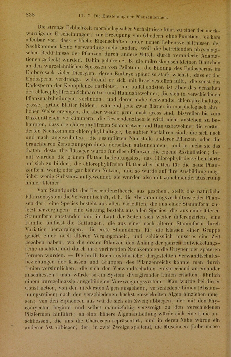 s:is Die strenge Krbliclikeit morphologischer Verhältnisse führt zu einer der merk- würdigsten Erscheinungen , zur Erzeugung von Gliedern ohne Function; es kam oflenbar vor, dass erbliche Eigenschaften unter neuen Lebensverhältnissen der Nachkommen keine Verwendung mehr fanden, weil die betreffenden physiologi- schen Bedürfnisse der Pflanzen durch andere Mittel, durch veränderte Adapta- tionen gedeckt wurden. Dahin gehören z. B. die mikroskopisch kleinen Blättchen an den wurzelähnlichen Sprossen von Psilotum, die Bildung des Endosperms im Embryosack vieler Dicotylen, deren Embryo später so stark wächst, dass er das Endosperm verdrängt, während er sich mit Reservesloflen füllt, die sonst das Endosperm der Keimpflanze darbietet; am auffallendsten ist aber das Verhallen der chlorophyllfreien Schmarotzer und Iluinusbewohner; die sich in verschiedenen Pflanzenabtheilungen vorfinden. und deren nahe Verwandte chlorophyllhallige, grosse, grüne Blätter bilden, während jene zwar Blätter in morphologisch ähn- licher Weise erzeugen, die aber weder grün noch gross sind, bisweilen bis zum Unkenntlichen verkümmern; die Descendenztheorie wird nicht anstehen zu be- haupten, dass die chlorophylllreien Schmarotzer und Ilumusbewohner die verän- derten Nachkommen chlorophyllhalliger, belaubter Vorfahren sind, die sich nach und nach ungewohnten , die assimilirten Nährstoffe anderer Pflanzen oder die brauchbaren Zersetzungsproducle derselben aufzunehmen, und je mehr sic das llialen, desto überflüssiger wurde für diese Pflanzen die eigene Assimilation; da- mit wurden die grünen Ölätlcr bedeutungslos, das Chlorophyll derselben hörte auf sich zu bilden; die chlorophyllfreien Blätter aber hätten für die neue Pflan- zenform wenig oder gar keinen Nutzen, und so wurde auf ihre Ausbildung mög- lichst wenig Substanz aufgewendet, sie wurden also mit zunehmender Ausartung immer kleiner. Vom Standpunkt der Descendenztheorie aus gesehen, stellt das natürliche Pflanzensystem die Verwandtschaft, d. h. die Abstammungsverhällnisse der Pflan- zen dar; eine Species besteht aus allen Varietäten, die aus einer Stammform zu- letzt hervorgingen, eine Gattung besteht aus allen Spccies, die aus einer älteren Stammform entstanden und im Lauf der Zeiten sich weiter diflerenzirten, eine Familie umfasst die Gattungen, die aus einer noch älteren Stammform durch Variation hervorgingen, die erste Stammform für die Klassen einer Gruppe gehört einer noch älteren Vergangenheit, und schliesslich muss'es eine Zeit gegeben haben, wo die ersten Pflanzen den Anfang der ganzen Entwickelungs- reihe machten und durch ihre variirenden Nachkommen die Urtypen der späteren Formen wurden. — Die im II. Buch ausführlicher dargestellten Verwand tschafls- beziehungen der Klassen und Gruppen des Pflanzenreichs könnte man durch Linien versinnlichen, die sich den Verwandtschaften entsprechend aneinander anschliessen; man würde so ein System divergireuder Linien erhalten, ähnlich einem unregelmässig ausgebildeten A^erzweigungssystem. Man würde bei dieser Construclion, von den niedersten Algen ausgehend, verschiedene Linien (Abslam- mungsreihen) nach den verschiedenen höchst entwickelten Algen hinziehen müs- sen ; von den Siphoneen aus würde sich ein Zweig abbiegen, der mit den Phy- comycelen beginnt und selbst mannigfaltig verzweigt zu den verschiedenen Pilzformen hinführt; an eine höhere Algenabtheilung würde sich eine Linie an- schliessen , die uns die Characeen reprüsentirl, und in deren Nähe würde ein anderer Ast abbiegen, der, in zwei Zweige spaltend, die Muscincen (Lebermoose