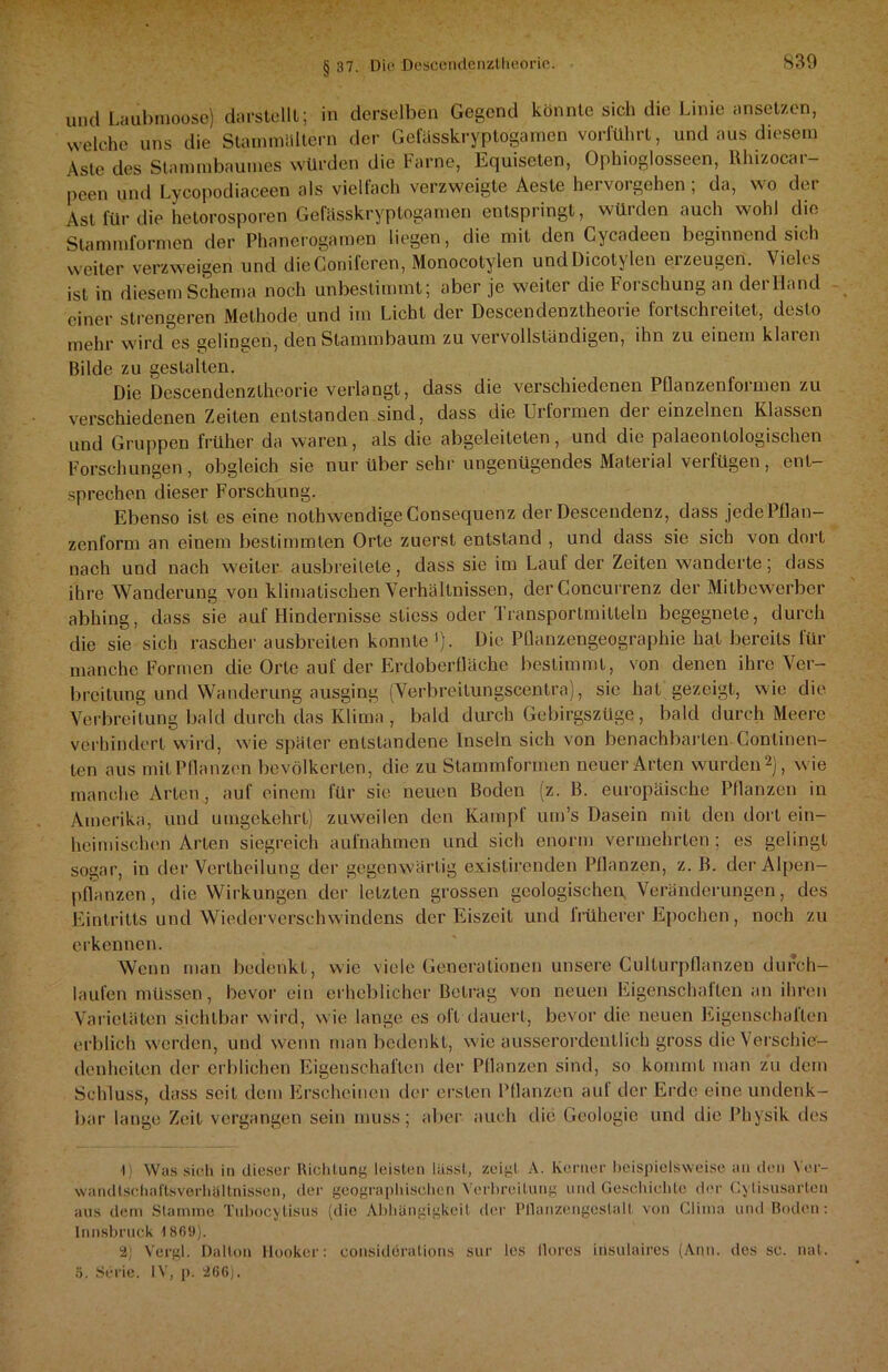 und Laubmoose) darstellt; in derselben Gegend könnte sich die Linie ansetz.en, welche uns die Stammältern der Gefässkryptogamen vorführt, und aus diesem Aste des Stammbaumes würden die Farne, Equiseten, Ophioglosseen, llhizocai — peen und Lycopodiaceen als vielfach verzweigte Aeste hervorgehen ; da, wo der Ast für die hetorosporen Gefässkryptogamen entspringt, würden auch wohl die Stammformen der Phancrogamen liegen, die mit den Cycadeen beginnend sich weiter verzweigen und dieConifercn, Monocotylen undDicotylen erzeugen. Vieles ist in diesem Schema noch unbestimmt; aber je weiter die Forschung an derHand einer strengeren Methode und irn Licht der Descendenztheorie fortschreitet, desto mehr wird es gelingen, den Stammbaum zu vervollständigen, ihn zu einem klaren Bilde zu gestalten. Die Descendenztheorie verlangt, dass die verschiedenen POanzenfoimen zu verschiedenen Zeiten entstanden sind, dass die Urformen der einzelnen Klassen und Gruppen früher da waren, als die abgeleiteten, und die palaeonlologischen Forschungen, obgleich sie nur über sehr ungenügendes Material verfügen, ent- sprechen dieser Forschung. Ebenso ist es eine nolhwendigeConsecjuenz der Desceudenz, dass jedePflan— zenform an einem bestimmten Orte zuerst entstand , und dass sie sich von dort nach und nach weiter ausbreilete, dass sie im Lauf der Zeiten wanderte; dass ihre Wanderung von klimatischen Verhältnissen, der Concurrenz der Mitbewerber abhing, dass sie auf Hindernisse stiess oder Transportmitteln begegnete, durch die sie sich rascher ausbreiten konnte !). Die Püanzengeographie hat bereits für manche Formen die Orte auf der Erdoberfläche bestimmt, von denen ihre Ver- breitung und Wanderung ausging (Verbreitungscentra), sie hat gezeigt, wie die Verbreitung bald durch das Klima , bald durch Gebirgszüge , bald durch Meere verhindert wird, wie später entstandene Inseln sich von benachbarten Continen- ten aus mit Pflanzen bevölkerten, die zu Stammformen neuer Arten wurden1 2), wie manche Arten, auf einem für sie neuen Boden (z. B. europäische Pflanzen in Amerika, und umgekehrt) zuweilen den Kampf um’s Dasein mit den dort ein- heimischen Arten siegreich aufnahmen und sich enorm vermehrten; es gelingt sogar, in der Vertheilung der gegenwärtig exislirenden Pflanzen, z. B. der Alpen- pflanzen , die Wirkungen der letzten grossen geologischen, Veränderungen, des Eintritts und Wiederverschwindens der Eiszeit und früherer Epochen, noch zu erkennen. Wenn man bedenkt, wie viele Generationen unsere Culturpflanzen durch- laufen müssen, bevor ein erheblicher Betrag von neuen Eigenschalten an ihren Varietäten sichtbar wird, wie lange es oft dauert, bevor die neuen Eigenschaften erblich werden, und wenn man bedenkt, wie ausserordentlich gross die Verschie- denheiten der erblichen Eigenschaften der Pflanzen sind, so kommt man zu dem Schluss, dass seit dem Erscheinen der ersten Pflanzen aut der Erde eine undenk- bar lange Zeit vergangen sein muss; aber auch die Geologie und die Physik des 1) Was sich in dieser Richtung leisten lässt, zeigt A. Kerner beispielsweise an den Yer- wandtscliaflsverhöItnissen, der geographischen Verbreitung und Geschichte der Cylisusarten aus dein Stamme Tuhocylisus (die Abhängigkeit der Pllanzengcslall von Clima und Boden: Innsbruck 1869). 2) Vergl. Dallon llooker: consideralions sur les llores irisulaires (Ann. des sc. nat. 3. Serie. IV, p. 266).