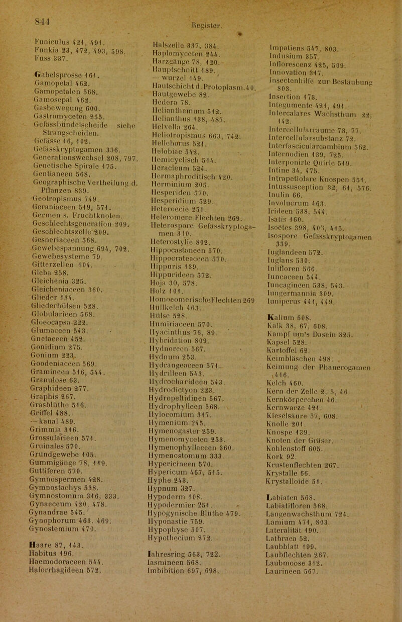 Funiculus 421, 491. Funkin 23, 472, 493, 598. Fuss 337. <«nbelsprosso 461. Gamopetal 402. Gainopelalcn 568. Gamosepal 462. Gasbewegung 600. Gastromyceten 255. Gelässhündelscheido siehe Strangscheiden. Gefässe 16, 402. Gel'ässkryptogamen 336. Generationswechsel 208, 797. Genetische Spirale 4 75. Gcntianeen 568. Geographische Veil hei lang d. Pflanzen 839. Geotropismus 749. Geraniaceen 519, 571. Germen s. Fruchtknoten. Geschlcchtsgencralion 209. Geschlechtszelle 209. Gesneriaceen 56S. Gewebespannung 694, 702. Gewebesysleme 79. Gitterzellen 4 04. Gieba 258. Gleichenia 325. Gleicheniaceen 360. Glieder 134. Gliederhülscn 528. Globularieen 568. Gloeoeapsa 222. Glumaceen 54 3. Gnelacecn 452. Gonidium 275. Gonium 223,. Goodeniaceen 569. Gramineen 516, 544. Granulöse 63. Graphideen 277. Graphis 267. Grasblüthe 516. Griffel 488. — kanal 489. Grimmia 316. Grossularieen 571. Gruinales 570. Grundgewebc 105, Gummigänge 78, 119. Guttiferen 570. Gymnospermen 428. Gyrnnostachys 538. Gymnostomum 316, 333. Gynaeceum 420, 478. Gynandrae 545. Gynophorum 463. 469. Gynostemium 470. Haare 87, 443. Habitus 196. Haemodoraceen 544. Halorrhagideen 572. Register. •* Halszellc 337, 384. Haplomycetcn 244. Harzgängc 78, 120. llauplsch nilt 189. — wurzel 14 9. I lautschicht d. Protoplasni.4 0. Hautgewebe 82. Hcdera 78. Ilelianlhemum 512. Helianthus 138, 4 87. Helvella 264. Heliolropismus 663, 742. Hellebcrrns 521. Melobiac 542. Hemicyclisch 514. Heracleum 524. Ilermaphroditisch 420. Herminium 205. Hesperiden 570. Hesperidium 529. lleteroecie 251. Ilcleromere Flechten 269. Hetcrospore Gefässkryploga- men 3 10. lieterostylie 802. Hippocastaneen 570. Hippocrateaceen 570. Hippuris 139. Hippurideen 572. Iloja 30, 578. Holz 101. HomoeomerischeFlechten 269 Hüllkelch 463. Hülse 528. Ilumiriaceen 570. Ilyacinthus 76, 89. Ilybridation 809. Hydnoreen 567. Hydnum 253. Hydrangcaceen 571. Hydrilleen 543. II yd rocharidoen 54 3. Hydrodictyon 223. Hydropeltidinen 567. Ilydrophylleen 568. Hylocomium 317. Hymenium 245. Ilymenogaster 259. llymenomyceten 253. Ilymenophyllacecn 360. Hymenostonuim 333. Hypericineen 570. Hypericum 467, 515. Hyphe 243. Hypnum 327. Hypoderm 108. llypodcrmier 251. Ilypogynische Bliithe 4 79. Hyponastie 759. Hypophyse 507. Hypothecium 272. lahresring 563, 722. Iasmineen 568. Imbibition 697, 698. Impatiens 547, 803. Indusium 357. Inlloroscenz 425, 509. Innovation 317. InscctenhiIle zur Bestüuhun,r 803. Insertion 173. Integumente 421, 4 91. Intercalares Waehsthum 22, 142. Iidercellularräume 73, 77. lnlercellularsubstanz 72. I n terfascicu Ia rca mbi u m 5 62. Intcrnodien 139, 725. Interponirle Quirle 519. Intine 34, 475. Intrapetiolare Knospen 551. Intussusceplion 32, 61, 576. Inulin 66. Involucrum 4 63. Irideen 538, 54 4. Isalis 160. Isoeles 398, 403, 415. Isospore Gefässkryptogamen 339. luglandeen 572. luglans 530. lulifloren 566. luncaceen 544. luncagineen 538, 543. Iungermannia 309. luniperus 4 4 1, 449. Kalium 608. Kalk 38, 67, 608. Kampf um’s Dasein 825. Kapsel 528. Kartoffel 62. Keimbläschen 498. , Keimung der Phanerogamen (416. Kelch 460. Kern der Zelle 2, 5, 4 6. Kernkörperchen 46. Kernwarze 421. Kieselsäure 37, 608. Knolle 201. Knospe 139. Knoten der Gräser. Kohlenstoff 605. Kork 92. Krustenflechten 267. Krystalle 66. Krystalloide 51. Labiaten 568. Labiatifloren 568. Längenwachsthum 724. Lamium 471, 803 Lateralität 190. Lathraea 52. Laubblatl 199. Laubflechten 267. Laubmoose 312. Laurineen 567.