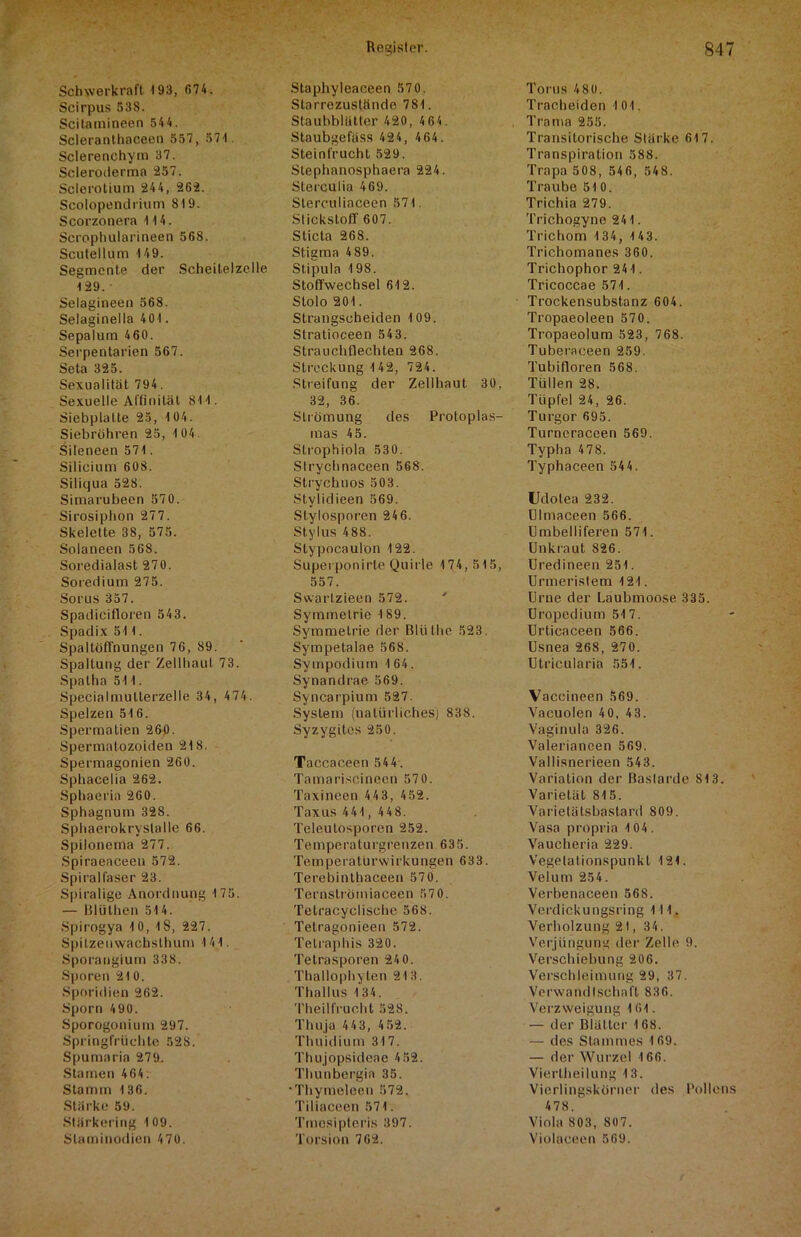 Schwerkraft 193, 674. Scirpus 538. Scitamineen 544. Scleranthaceen 557, 574. Sclerenchym 37. Scleroderma 257. Sclerotium 244, 262. Scolopendrium 819. Scorzonera 4 4 4. Scrophularineen 568. Scutellum 4 49. Segmente der Scheitelzelle 4 29. Selagineen 568. Selaginella 404 . Sepalum 460. Serpentarien 567. Seta 325. Sexualität 794. Sexuelle Affinität 841. Siebplalte 25, 4 04. Siebröhren 25, 1 04. Sileneen 571. Silicium 608. Siliqua 528. Simarubeen 570. Sirosiphon 277. Skelette 38, 575. Solaneen 568. Soredialast 270. Soredium 275. Sorus 357. Spadicifloren 543. Spadix 511. Spaltöffnungen 76, 89. Spaltung der Zellhaut 73. Spatha 511. Specialmutterzelle 34, 474. Spelzen 516. Spermatien 260. Spermatozoiden 21S. Spermagonien 260. Sphacelia 262. Sphaeria 260. Sphagnum 328. Sphaerokryslalle 66. Spilonema 277. Spiraeaceen 572. Spiralfaser 23. Spiralige Anordnung 175. — Blüthen 514. Spirogya 10, iS, 227. Spitzenwachsthum 141. Sporangium 338. Sporen 210. Sporidien 262. Sporn 490. Sporogonium 297. Springfrüchte 528. Spumaria 279. Starnen 464. Stamm 136. Stärke 59. Stärkering 109. Slaminodien 470. Staphyleaceen 57 0. Starrezustände 781. Staubblätter 420, 4 64. Staubgefass 424, 464. Steinfrucht 529. Stephanosphaera 224. SLerculia 469. Slerculiaceen 571 Stickstoff 607. Sticta 268. Stigma 489. Stipula 198. Stoffwechsel 612. Stolo 201. Strangscheiden 4 09. Stratioceen 543. Strauchtlechten 268. Streckung 4 42, 724. Streifung der Zellhaut 30, 32, 36. Strömung des Protoplas- mas 4 5. Strophiola 530. Slrychnaceen 568. Strychnos 503. Stylidieen 569. Stylosporen 246. Stylus 488. Stypoeaulon 422. Superponirte Quirle 174, 515, 557. Swartzieen 572. Symmetrie 189. Symmetrie der Blülhe 523. Sympetalae 568. Sympodium 4 64. Synandrae 569. Syncarpium 527. System (natürliches) 838. Syzygites 250. Taccaceen 544. Tamariscineen 57 0. Taxineen 443, 452. Taxus 441, 4 4 8. Teleutosporen 252. Temperaturgrenzen 635. Temperatürwirkungen 633. Terebinthaceen 570. Ternströmiaceen 57 0. Tetracyclische 568. Tetragonieen 572. Telraphis 320. Tetrasporen 24 0. Thallophyten 213, Thallus 134. Theilfrucht 528. Thuja 443, 452. Thuidium 317. Thujopsideae 452. Thunbergin 35. •Thymeleen 572. Tiliaceen 571. Tmesipteris 397. Torsion 762. Torus 4 80. Tracheiden 1 04. Tramn 255. Transitorische Stärke 617. Transpiration 588. Trapa 508, 546, 548. Traube 510. Trichia 279. Trichogyne 241. Trichom 1 34, 1 4 3. Trichomanes 360. Trichophor 241. Tricoccae 571. Trockensubstanz 604. Tropaeoleen 570. Tropaeolum 523, 768. Tuberaceen 259. Tubifloren 568. Tüllen 28. Tüpfel 24, 26. Turgor 695. Turncraceen 569. Typha 478. Typhaceen 544. Udolea 232. Ulmaceen 566. Umbelliferen 571. Unkraut 826. Uredineen 251. Urmeristem 4 21. Urne der Laubmoose 335. Uropedium 517. Urticaceen 566. Usnea 268, 270. Utricularia 551. Vaccineen 569. Vacuolen 40, 43. Vaginula 326. Valerianeen 569. Vallisnerieen 543. Variation der Bastarde 813. Varietät 815. Varietätsbastard 809. Vasa propria 104. Vaucheria 229. Vegetationspunkt 121. Veium 254. Verbenaceen 568. Verdickungsring 111. Verholzung 2t, 34. Verjüngung der Zelle 9. Verschiebung 206. Verschleimung 29, 37. Verwandtschaft 836. Verzweigung 161. — der Blätter 168. — des Stammes 169. — der Wurzel 166. Viertheilung 13. Vierlingskörner des Pollens 478. Viola 803, 807. Violaceen 569.