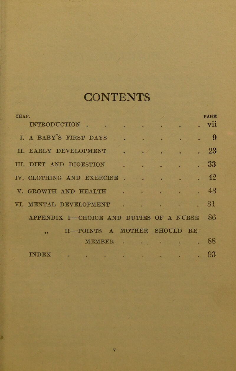 CONTENTS CHAP. PAGB INTRODTJCTION vii I. A baby’s fibst days 9 II. EAELY DEVELOPMENT 23 in. DIET AND DIGESTION 33 IV. CLOTHING AND EXERCISE . . . . .42 V. GROWTH AND HEALTH 48 VI. MENTAL DEVELOPMENT 81 APPENDIX I—CHOICE AND DUTIES OF A NURSE 86 „ II—POINTS A MOTHER SHOULD RE- MEMBER 88 INDEX 93 «