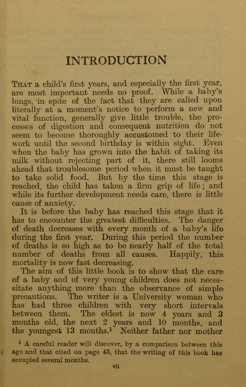 INTRODUCTION That a child’s first years, and especially the first year, are most important needs no proof. While a baby’s lungs, in spite of the fact that they are called upon literally at a moment’s notice to perform a new and vital function, generally give little trouble, the pro- cesses of digestion and consequent nutrition do not seem to become thoroughly accustomed to their life- work until the second birthday is within sight. Even when the baby has grown into the habit of taking its milk without rejecting part of it, there still looms ahead that troublesome period when it must be taught to take solid food. But by the time this stage is reached, the child has taken a firm grip of life; and while its further development needs care, there is little cause of anxiety. It is before the baby has reached this stage that it has to encounter the greatest difficulties. The danger of death decreases with every month of a baby’s life during the first year. During this period the number of deaths is so high as to be nearly hah of the total number of deaths from all causes. Happily, this mortality is now fast decreasing. The aim of this little book is to show that the care= of a baby and of very young children does not neces- sitate anything more than the observance of simples precautions. The writer is a University woman who has had three children with very short intervals between them. The eldest is now 4 years and 3 months old, the next 2 years and 10 months, and the youngest 13 months.^ Neither father nor mother ^ A careful reader will discover, by a comparison between this age and that cited on page 43, that the writing of this book has occupied several months.