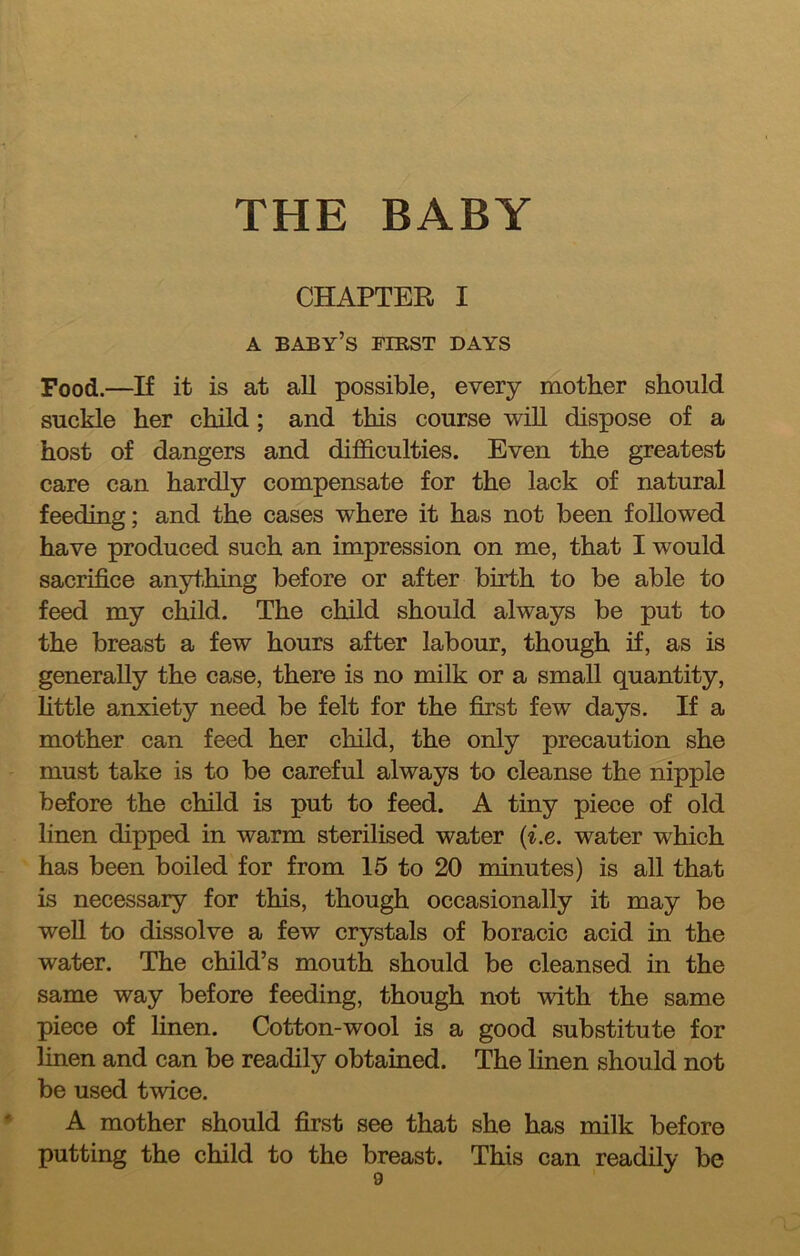 CHAPTER I A baby’s riBST DAYS Food.—If it is at all possible, every mother should suckle her child; and this course will dispose of a host of dangers and difficulties. Even the greatest care can hardly compensate for the lack of natural feeding; and the cases where it has not been followed have produced such an impression on me, that I would sacrifice anything before or after birth to be able to feed my child. The child should always be put to the breast a few hours after labour, though if, as is generally the case, there is no milk or a small quantity, httle anxiety need be felt for the first few days. If a mother can feed her child, the only precaution she must take is to be careful always to cleanse the nipple before the child is put to feed. A tiny piece of old linen dipped in warm sterilised water {i.e. water which has been boiled for from 15 to 20 minutes) is all that is necessary for this, though occasionally it may be well to dissolve a few crystals of boracic acid in the water. The child’s mouth should be cleansed in the same way before feeding, though not with the same piece of linen. Cotton-wool is a good substitute for linen and can be readily obtained. The linen should not be used twice. A mother should first see that she has milk before putting the child to the breast. This can readily be