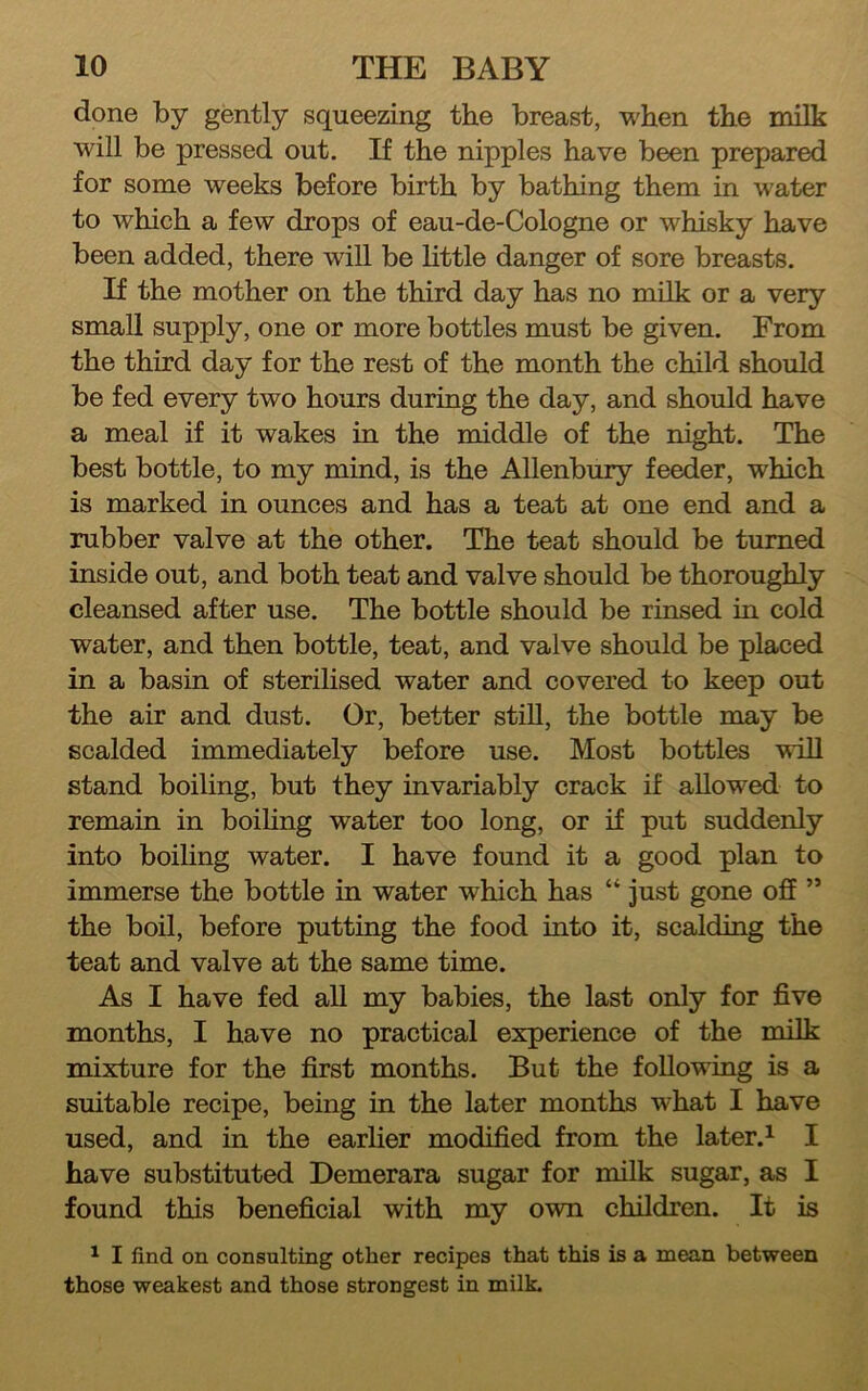 done by gently squeezing the breast, when the milk will be pressed out. If the nipples have been prepared for some weeks before birth by bathing them in water to which a few drops of eau-de-Cologne or whisky have been added, there will be little danger of sore breasts. If the mother on the third day has no milk or a very small supply, one or more bottles must be given. From the third day for the rest of the month the child should be fed every two hours during the day, and should have a meal if it wakes in the middle of the night. The best bottle, to my mind, is the Allenbury feeder, which is marked in ounces and has a teat at one end and a rubber valve at the other. The teat should be turned inside out, and both teat and valve should be thoroughly cleansed after use. The bottle should be rinsed in cold water, and then bottle, teat, and valve should be placed in a basin of sterilised water and covered to keep out the air and dust. Or, better stiU, the bottle may be scalded immediately before use. Most bottles will stand boiling, but they invariably crack if allowed to remain in boihng water too long, or if put suddenly into boiling water. I have found it a good plan to immerse the bottle in water which has “ just gone off ” the boil, before putting the food into it, scalding the teat and valve at the same time. As I have fed all my babies, the last only for five months, I have no practical experience of the milk mixture for the first months. But the foUoving is a suitable recipe, being in the later months what I have used, and in the earlier modified from the later.^ I have substituted Demerara sugar for milk sugar, as I found this beneficial with my own children. It is ^ I find on consulting other recipes that this is a mean between those weakest and those strongest in milk.