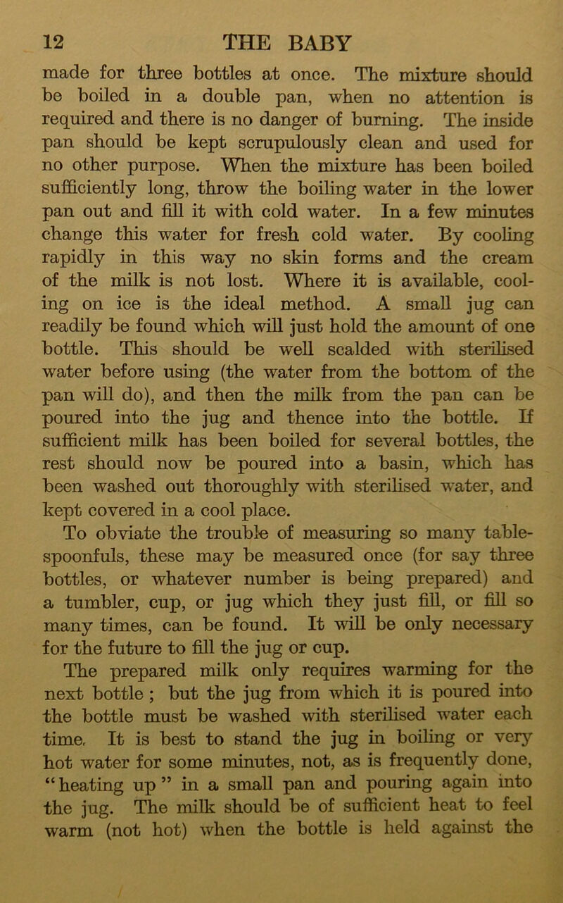 made for three bottles at once. The mixture should be boiled in a double pan, when no attention is required and there is no danger of burning. The inside pan should be kept scrupulously clean and used for no other purpose. When the mixture has been boiled sufficiently long, throw the boiling water in the lower pan out and fill it with cold water. In a few minutes change this water for fresh cold water. By cooling rapidly in this way no skin forms and the cream of the milk is not lost. Where it is available, cool- ing on ice is the ideal method. A small jug can readily be found which will just hold the amount of one bottle. This should be well scalded with sterilised water before using (the water from the bottom of the pan will do), and then the milk from the pan can be poured into the jug and thence into the bottle. If sufficient milk has been boiled for several bottles, the rest should now be poured into a basin, which has been washed out thoroughly with sterilised w^ater, and kept covered in a cool place. To obviate the trouble of measuring so many table- spoonfuls, these may be measured once (for say three bottles, or whatever number is being prepared) and a tumbler, cup, or jug which they just fill, or fill so many times, can be found. It will be only necessary for the future to fill the jug or cup. The prepared milk only requires warming for the next bottle ; but the jug from which it is poured into the bottle must be washed with sterilised water each time. It is best to stand the jug in boiling or very hot water for some minutes, not, as is frequently done, “heating up ” in a small pan and pouring again into the jug. The milk should be of sufficient heat to feel warm (not hot) when the bottle is held agauist the