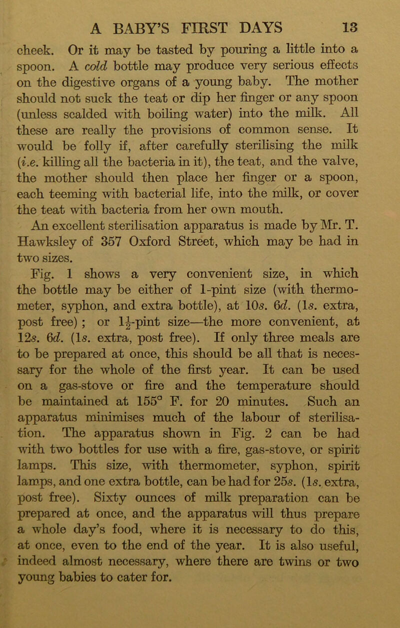 cheek. Or it may be tasted by pouring a little into a spoon. A cold bottle may produce very serious effects on the digestive organs of a young baby. The mother should not suck the teat or dip her finger or any spoon (unless scalded with boiling water) into the milk. All these are really the provisions of common sense. It would be folly if, after carefully sterihsing the milk {^^e. kiUing all the bacteria in it), the teat, and the valve, the mother should then place her finger or a spoon, each teeming with bacterial life, into the milk, or cover the teat with bacteria from her own mouth. An excellent sterihsation apparatus is made by Mr. T. Hawksley of 357 Oxford Street, which may be had in two sizes. Fig. 1 shows a very convenient size, in which the bottle may be either of 1-pint size (with thermo- meter, syphon, and extra bottle), at 10s. 6c?. (Is. extra, post free) ; or l|-pint size—the more convenient, at 12s. 6c?. (Is. extra, post free). If only three meals are to be prepared at once, this should be aU that is neces- sary for the whole of the first year. It can be used on a gas-stove or fire and the temperature should be maintained at 155° F. for 20 minutes. Such an apparatus muiimises much of the labour of sterihsa- tion. The apparatus shown in Fig. 2 can be had with two bottles for use with a fire, gas-stove, or spirit lamps. This size, with thermometer, syphon, spirit lamps, and one extra bottle, can be had for 25s. (Is. extra, post free). Sixty ounces of milk preparation can be prepared at once, and the apparatus will thus prepare a whole day’s food, where it is necessary to do this, at once, even to the end of the year. It is also useful, indeed almost necessary, where there are twins or two young babies to cater for.