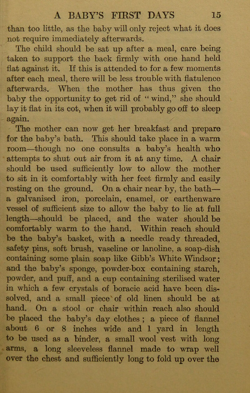 than too little, as the baby ^vill only reject what it does not require immediately afterwards. The child should be sat up after a meal, care being taken to support the back firmly with one hand held flat against it. If this is attended to for a few moments after each meal, there will be less trouble with flatulence afterwards. When the mother has thus given the baby the opportunity to get rid of “ wind,” she should lay it flat in its cot, when it will probably go off to sleep again. The mother can now get her breakfast and prepare for the baby’s bath. This should take place in a warm room—^though no one consults a baby’s health who attempts to shut out air from it at any time. A chair should be used sufficiently low to allow the mother to sit in it comfortably with her feet firmly and easily resting on the ground. On a chair near by, the bath— a galvanised iron, porcelain, enamel, or earthenware vessel of sufficient size to allow the baby to lie at full length—should be placed, and the water should be comfortably warm to the hand. Within reach should be the baby’s basket, with a needle ready threaded, safety pins, soft brush, vaseline or lanoline, a soap-dish containing some plain soap flke Gibb’s White Windsor; and the baby’s sponge, powder-box containing starch, powder, and puff, and a cup containing sterilised water in which a few crystals of boracic acid have been dis- solved, and a small piece'of old linen should be at hand. On a stool or chair within reach also should be placed the baby’s day clothes ; a piece of flannel about 6 or 8 inches wide and 1 yard in length to be used as a binder, a small wool vest with long arms, a long sleeveless flannel made to wrap well over the chest and sufficiently long to fold up over the