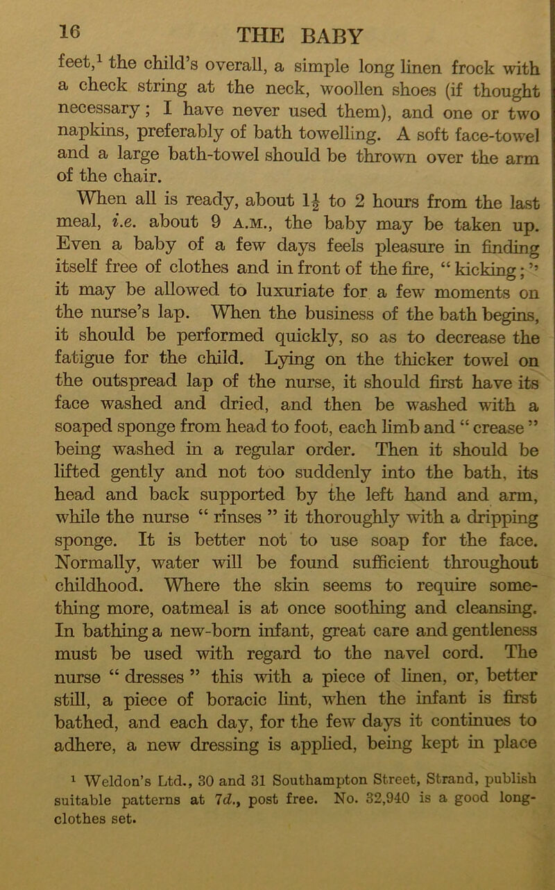 feet/ the child’s overall, a simple long linen frock with a check string at the neck, woollen shoes (if thought necessary; I have never used them), and one or two napkins, preferably of bath towelling. A soft face-towel and a large bath-towel should be thrown over the arm of the chair. When all is ready, about 1| to 2 hours from the last meal, i.e. about 9 a.m., the baby may be taken up. Even a baby of a few days feels pleasure in finding itself free of clothes and in front of the fire, “ kicking; ’’ it may be allowed to luxuriate for a few moments on the nurse’s lap. When the business of the bath begins, it should be performed quickly, so as to decrease the fatigue for the child. Lying on the thicker towel on the outspread lap of the nurse, it should first have its face washed and dried, and then be washed with a soaped sponge from head to foot, each limb and “ crease ” being washed in a regular order. Then it should be lifted gently and not too suddenly into the bath, its head and back supported by the left hand and arm, while the nurse “ rinses ” it thoroughly with a dripping sponge. It is better not to use soap for the face. Normally, water wiU be found sufficient throughout childhood. Where the skin seems to require some- thing more, oatmeal is at once soothing and cleansing. In bathing a new-born infant, great care and gentleness must be used with regard to the navel cord. The nurse “ dresses ” this with a piece of linen, or, better still, a piece of boracic lint, when the infant is first bathed, and each day, for the few days it continues to adhere, a new dressing is apphed, being kept in place 1 Weldon’s Ltd,, 30 and 31 Southampton Street, Strand, publish suitable patterns at 7d., post free. No. 32,940 is a good long- clothes set.