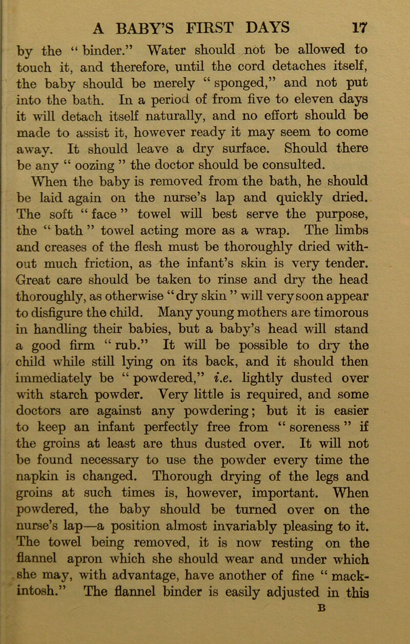 ! by the “ binder.” Water should not be allowed to touch it, and therefore, until the cord detaches itself, the baby should be merely “ sponged,” and not put into the bath. In a period of from five to eleven days it will detach itself naturally, and no effort should be made to assist it, however ready it may seem to come away. It should leave a dry surface. Should there be any “ oozing ” the doctor should be consulted. When the baby is removed from the bath, he should be laid again on the nurse’s lap and quickly dried. The soft “ face ” towel wiU best serve the purpose, the “ bath ” towel acting more as a wrap. The Hmbs and creases of the flesh must be thoroughly dried with- out much friction, as the infant’s skin is very tender. Great care should be taken to rinse and dry the head thoroughly, as otherwise “dry skin ” will very soon appear to disfigure the child. Many young mothers are timorous in handling their babies, but a baby’s head will stand a good firm “ rub.” It will be possible to dry the child while still lying on its back, and it should then immediately be “ powdered,” i.e. lightly dusted over with starch powder. Very httle is required, and some doctors are against any powdering; but it is easier to keep an infant perfectly free from “ soreness ” if the groins at least are thus dusted over. It wiU not be found necessary to use the powder every time the napkin is changed. Thorough drying of the legs and groins at such times is, however, important. When powdered, the baby should be turned over on the nurse’s lap—a position almost invariably pleasing to it. The towel being removed, it is now resting on the flannel apron which she should wear and under which . she may, with advantage, have another of fine “ mack- intosh.” The flannel binder is easily adjusted in this