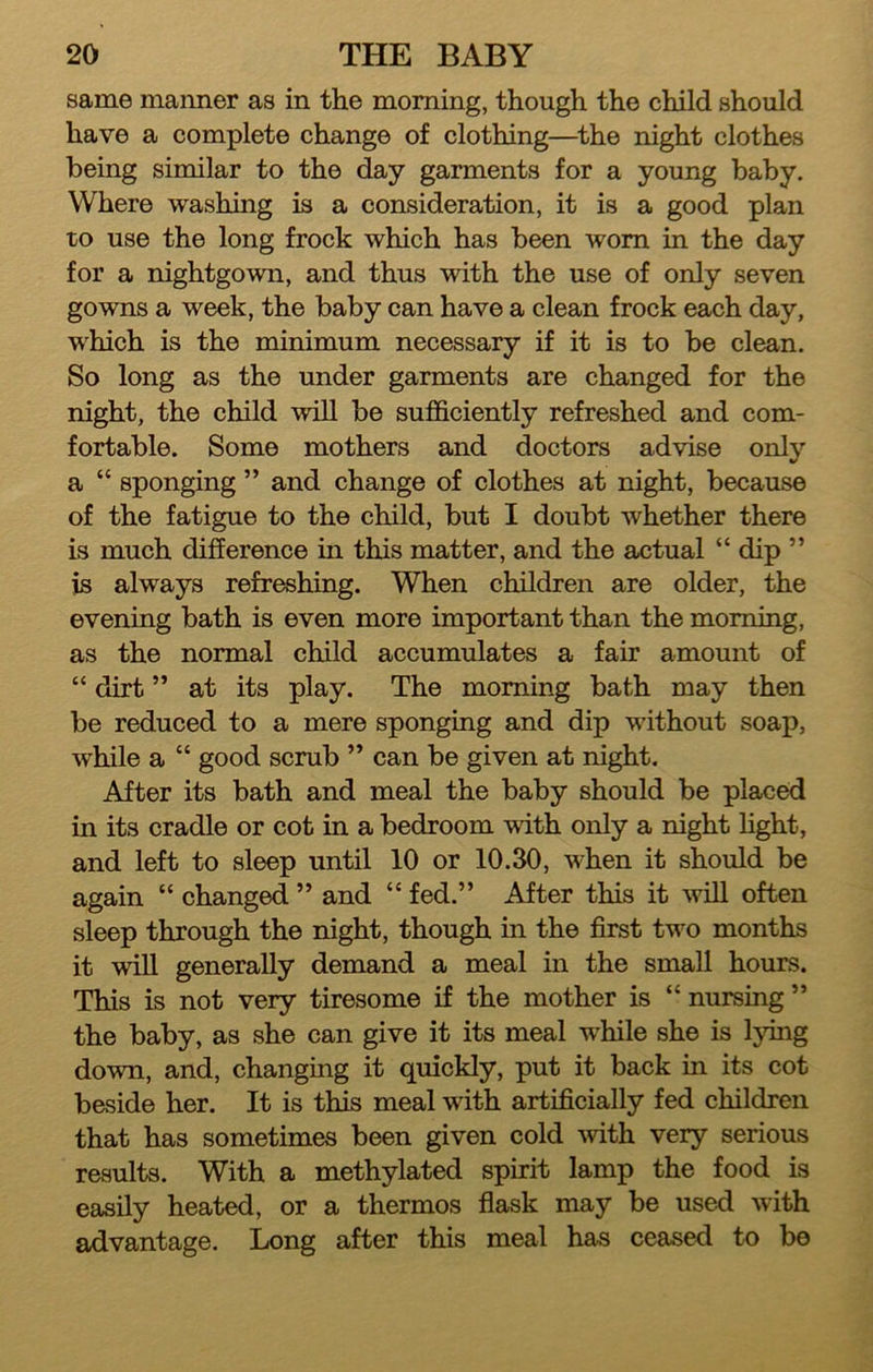 same manner as in the morning, though the child should have a complete change of clothing—^the night clothes being similar to the day garments for a young baby. Where washing is a consideration, it is a good plan to use the long frock which has been worn in the day for a nightgown, and thus with the use of only seven gowns a week, the baby can have a clean frock each day, which is the minimum necessary if it is to be clean. So long as the under garments are changed for the night, the child will be sufficiently refreshed and com- fortable. Some mothers and doctors advise onlj’’ a “ sponging ” and change of clothes at night, because of the fatigue to the child, but I doubt whether there is much difference m this matter, and the actual “ dip ” is always refreshing. When children are older, the evening bath is even more important than the morning, as the normal child accumulates a fair amount of “ dirt ” at its play. The morning bath may then be reduced to a mere sponging and dip without soap, while a “ good scrub ” can be given at night. After its bath and meal the baby should be placed in its cradle or cot in a bedroom with only a night hght, and left to sleep until 10 or 10.30, when it should be again “ changed ” and “ fed.” After this it will often sleep through the night, though in the first two months it will generally demand a meal in the small hours. This is not very tiresome if the mother is “ nursing ” the baby, as she can give it its meal wffiile she is lying down, and, changing it quickly, put it back in its cot beside her. It is this meal with artificially fed children that has sometimes been given cold with very serious results. With a methylated spirit lamp the food is easily heated, or a thermos flask may be used with advantage. Long after this meal has ceased to be