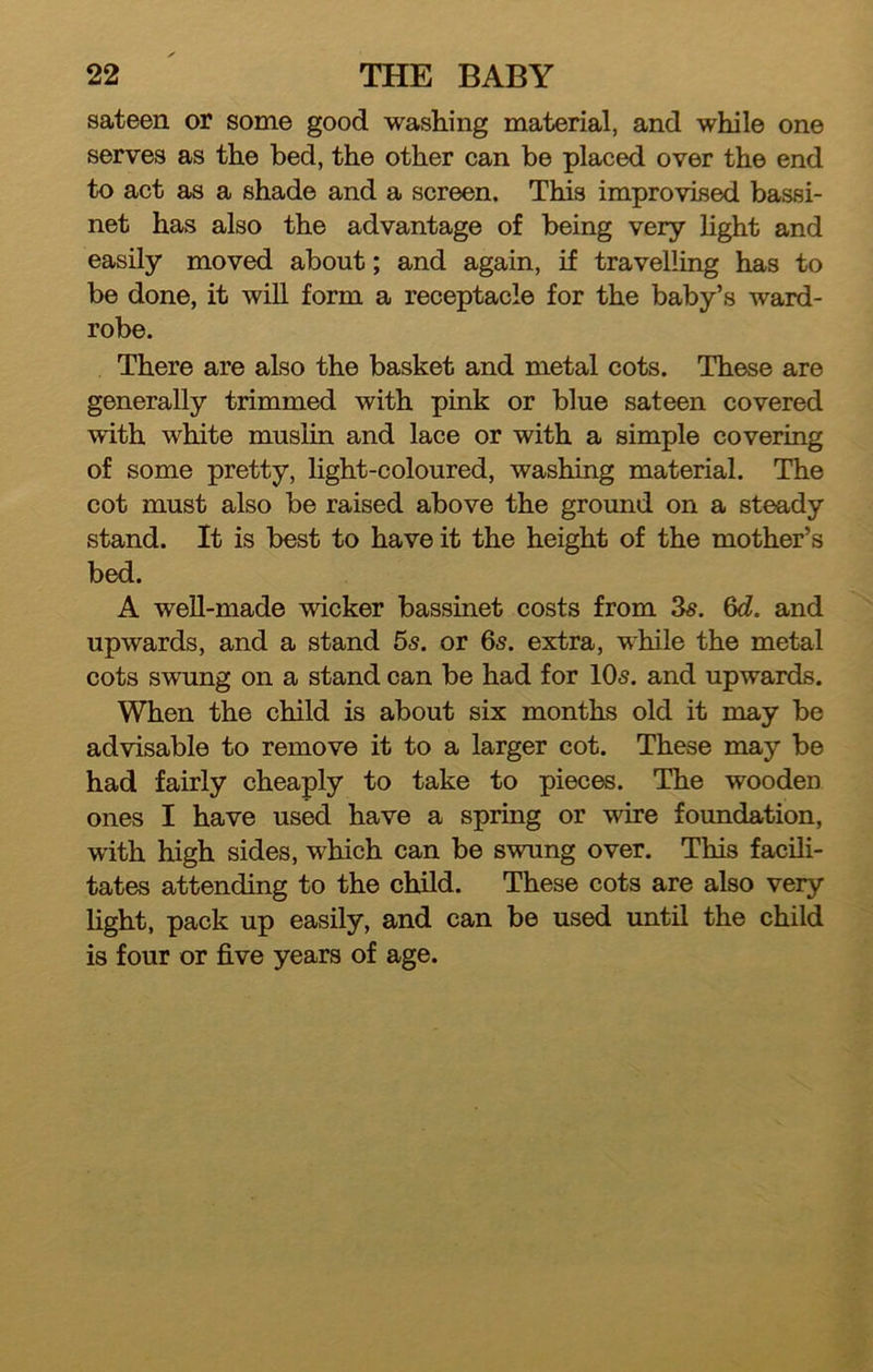 sateen or some good washing material, and while one serves as the bed, the other can be placed over the end to act as a shade and a screen. This improvised bassi- net has also the advantage of being very light and easily moved about; and again, if travelling has to be done, it will form a receptacle for the baby’s ward- robe. There are also the basket and metal cots. These are generally trimmed with pink or blue sateen covered with white muslin and lace or with a simple covering of some pretty, light-coloured, washing material. The cot must also be raised above the ground on a steady stand. It is best to have it the height of the mother’s bed. A well-made wicker bassinet costs from 3s. 6c?. and upwards, and a stand 5s. or 6s. extra, while the metal cots swung on a stand can be had for 10s. and upwards. When the child is about six months old it may be advisable to remove it to a larger cot. These may be had fairly cheaply to take to pieces. The wooden ones I have used have a spring or wire foundation, with high sides, which can be swung over. This facili- tates attending to the child. These cots are also very light, pack up easily, and can be used until the child is four or five years of age.