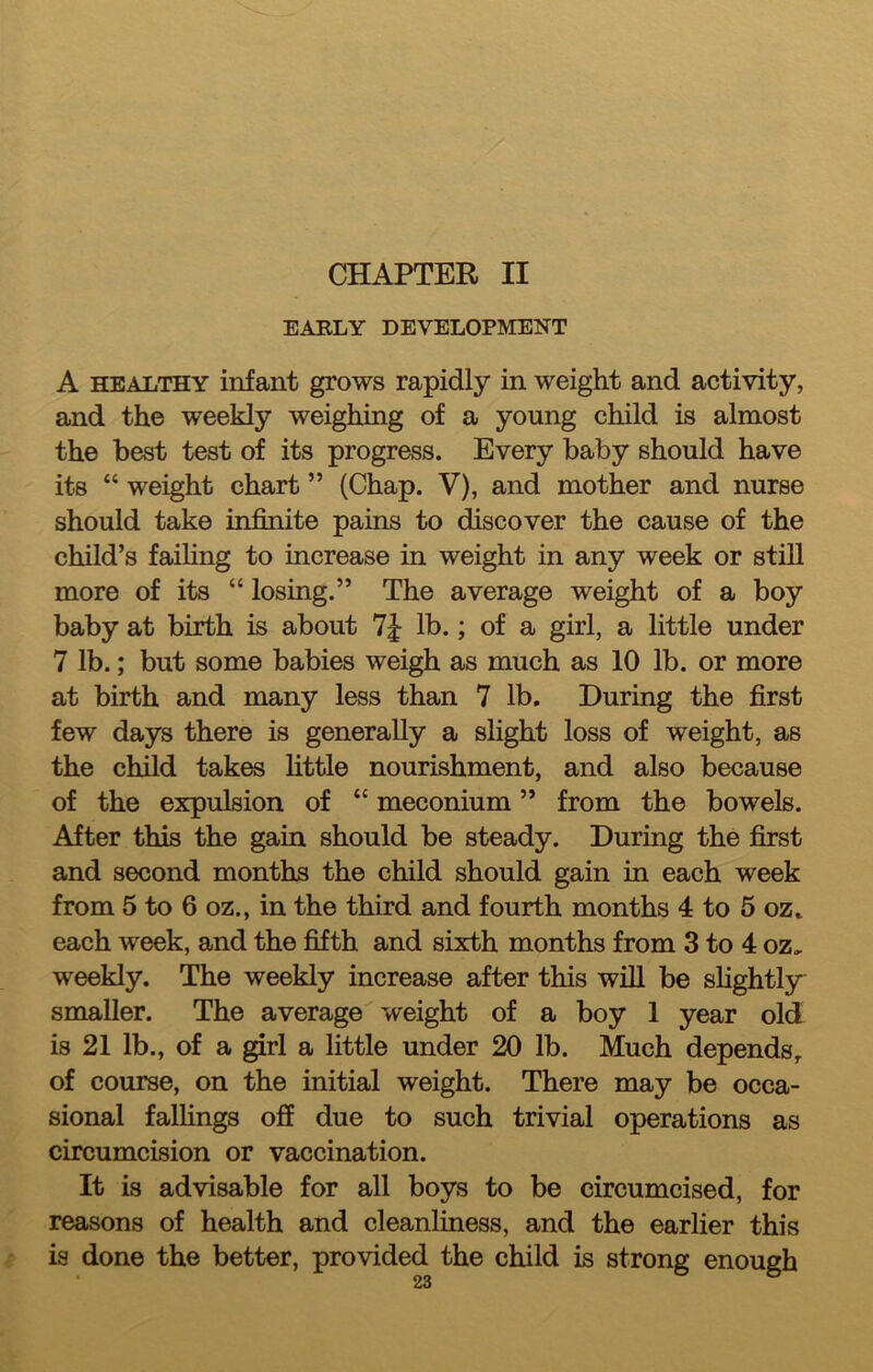 CHAPTER II EABLY DEVELOPMENT A HEALTHY infant grows rapidly in weight and activity, and the weekly weighing of a young child is almost the best test of its progress. Every baby should have its “ weight chart ” (Chap. V), and mother and nurse should take infinite pains to discover the cause of the child’s failing to increase in weight in any week or still more of its “ losing.” The average weight of a boy baby at birth is about lb.; of a girl, a little under 7 lb.; but some babies weigh as much as 10 lb. or more at birth and many less than 7 lb. During the first few days there is generally a slight loss of weight, as the child takes little nourishment, and also because of the expulsion of “ meconium ” from the bowels. After this the gain should be steady. During the first and second months the child should gain in each week from 5 to 6 oz., in the third and fourth months 4 to 5 oz.. each week, and the fifth and sixth months from 3 to 4 oz, weekly. The weekly increase after this will be slightly smaller. The average weight of a boy 1 year old is 21 lb., of a girl a little under 20 lb. Much depends,, of course, on the initial weight. There may be occa- sional falHngs off due to such trivial operations as circumcision or vaccination. It is advisable for all boys to be circumcised, for reasons of health and cleanliness, and the earlier this is done the better, provided the child is strong enough • oo ^