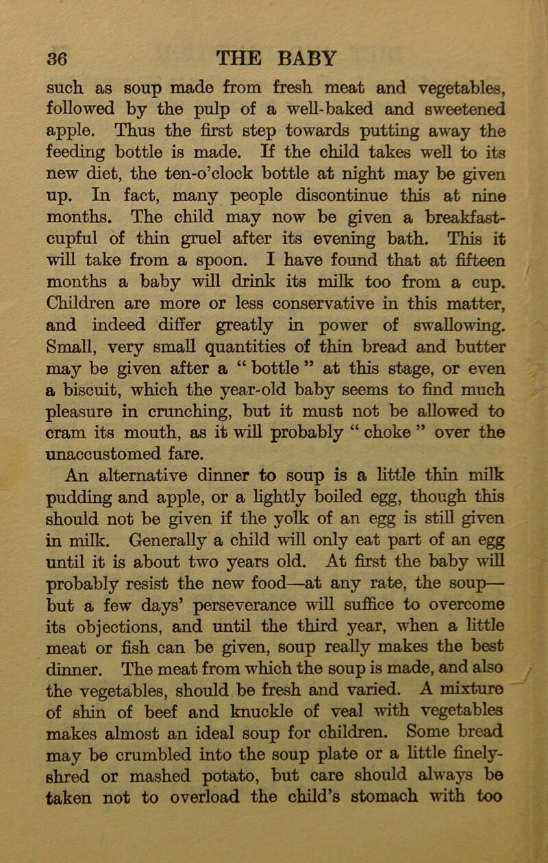 such as soup made from fresh meat and vegetable, followed by the pulp of a well-baked and sweetened apple. Thus the first step towards putting away the feeding bottle is made. If the child takes weU to its new diet, the ten-o’clock bottle at night may be given up. In fact, many people discontinue this at nine months. The child may now be given a breakfast- cupful of thin gruel after its evening bath. This it will take from a spoon. I have found that at fifteen months a baby will drink its milk too from a cup. Children are more or less conservative in this matter, and indeed differ greatly in power of swallowing. Small, very small quantities of thin bread and butter may be given after a “ bottle ” at this stage, or even a biscuit, which the year-old baby seems to find much pleasure in crunching, but it must not be allowed to cram its mouth, as it will probably “ choke ” over the unaccustomed fare. An alternative dinner to soup is a little thin milk pudding and apple, or a Hghtly boiled egg, though this should not be given if the yolk of an egg is still given in milk. Generally a child will only eat part of an egg until it is about two years old. At first the baby ^vill probably resist the new food—at any rate, the soup— but a few days’ perseverance will suffice to overcome its objections, and until the third year, when a httle meat or fish can be given, soup really makes the best dinner. The meat from which the soup is made, and also the vegetables, should be fresh and varied. A mixture of shin of beef and knuckle of veal with vegetables makes almost an ideal soup for children. Some bread may be crumbled into the soup plate or a Httle finely- shred or mashed potato, but care should always be taken not to overload the child’s stomach with too