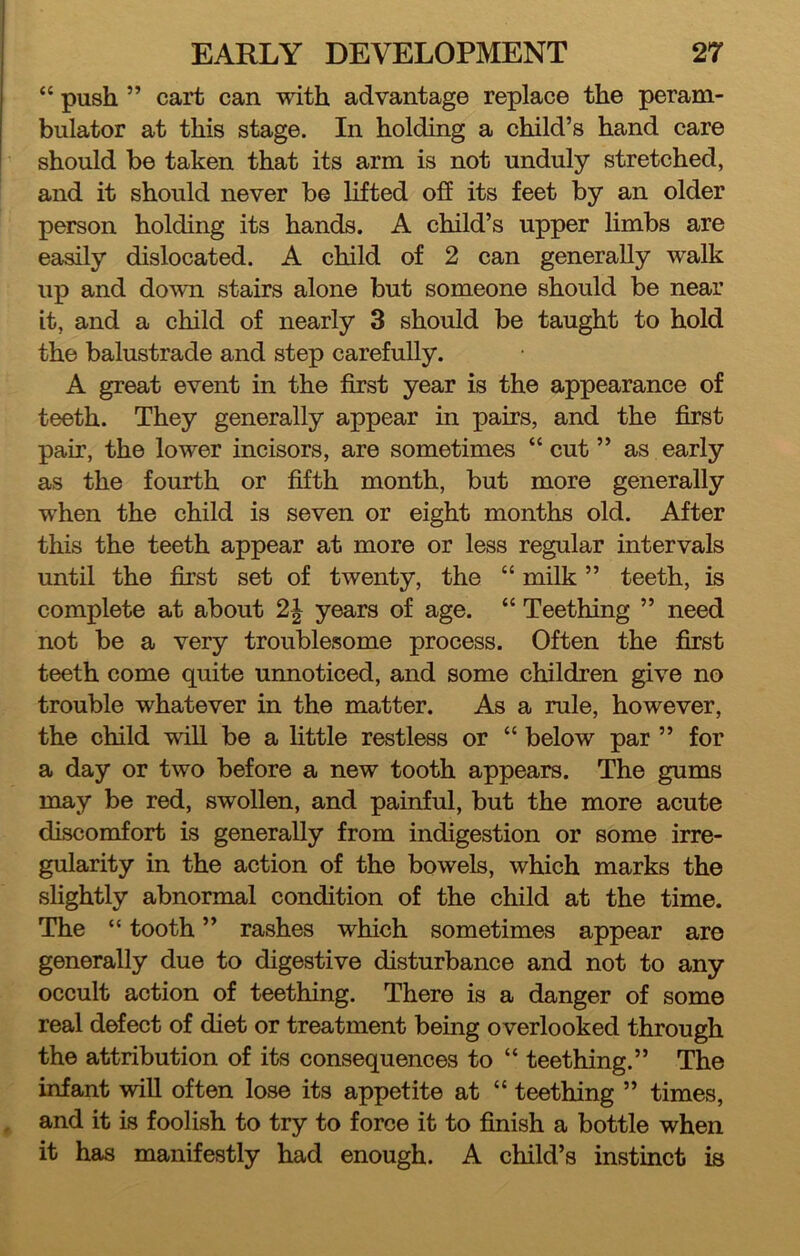 “ push ” cart can \vith advantage replace the peram- bulator at this stage. In holding a child’s hand care should be taken that its arm is not unduly stretched, and it should never be lifted off its feet by an older person holding its hands. A child’s upper limbs are easily dislocated. A child of 2 can generally walk up and down stairs alone but someone should be near it, and a child of nearly 3 should be taught to hold the balustrade and step carefully. A great event in the first year is the appearance of teeth. They generally appear in pairs, and the first pair, the lower incisors, are sometimes “ cut ” as early as the fourth or fifth month, but more generally when the child is seven or eight months old. After this the teeth appear at more or less regular intervals until the first set of twenty, the “ milk ” teeth, is complete at about years of age. “ Teething ” need not be a very troublesome process. Often the first teeth come quite unnoticed, and some children give no trouble whatever in the matter. As a rule, however, the child will be a little restless or “ below par ” for a day or two before a new tooth appears. The gums may be red, swollen, and painful, but the more acute discomfort is generally from indigestion or some irre- gularity in the action of the bowels, which marks the slightly abnormal condition of the child at the time. The “ tooth ” rashes which sometimes appear are generally due to digestive disturbance and not to any occult action of teething. There is a danger of some real defect of diet or treatment being overlooked through the attribution of its consequences to “ teething.” The infant will often lose its appetite at “ teething ” times, and it is foolish to try to force it to finish a bottle when it has manifestly had enough. A child’s instinct is