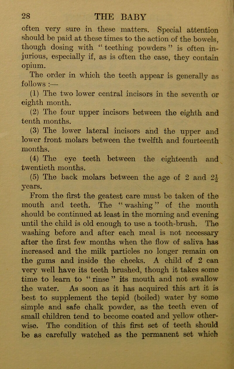 often very sure in these matters. Special attention should be paid at these times to the action of the bowels, though dosing with “ teething powders ” is often in- jurious, especially if, as is often the case, they contain opium. The order in which the teeth appear is generally as follows :— (1) The two lower central incisors in the seventh or eighth month. (2) The four upper incisors between the eighth and tenth months. (3) The lower lateral incisors and the upper and lower front molars between the twelfth and fourteenth months. (4) The eye teeth between the eighteenth and twentieth months. (5) The back molars between the age of 2 and 2^ years. From the first the geatest care must be taken of the mouth and teeth. The “ washing ” of the mouth should be continued at least in the morning and evening until the child is old enough to use a tooth-brush. The washing before and after each meal is not necessary after the first few months when the fiow of saKva has increased and the milk particles no longer remain on the gums and inside the cheeks. A child of 2 can very well have its teeth brushed, though it takes some time to learn to “ rinse ” its mouth and not swallow the water. As soon as it has acquired this art it is best to supplement the tepid (boiled) water by some simple and safe chalk powder, as the teeth even of small children tend to become coated and yellow other- •wise. The condition of this first set of teeth should be as carefully watched as the permanent set which