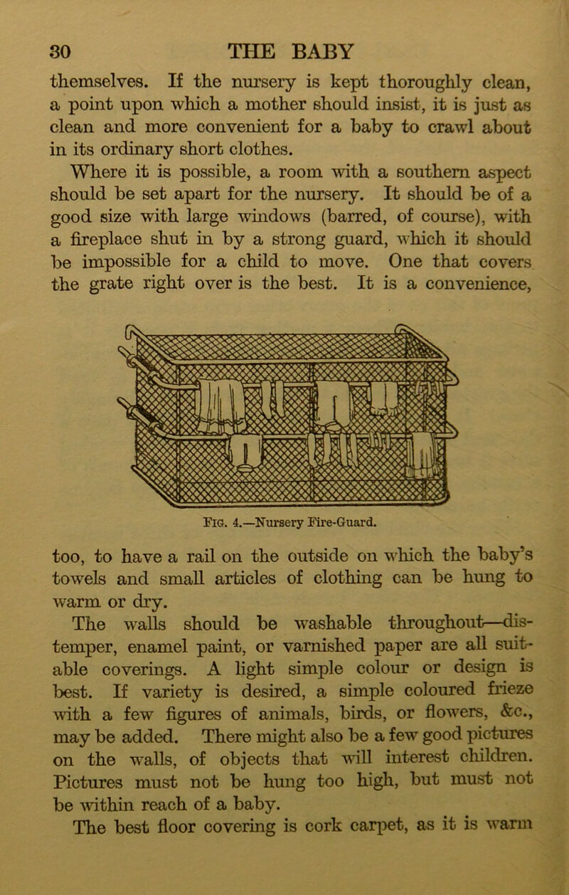 themselves. If the nursery is kept thoroughly clean, a point upon which a mother should insist, it is just as clean and more convenient for a baby to crawl about in its ordinary short clothes. Where it is possible, a room with a southern aspect should be set apart for the nursery. It should be of a good size with large windows (barred, of course), with a fireplace shut in by a strong guard, which it should be impossible for a child to move. One that covers the grate right over is the best. It is a convenience, Fig. 4.—Nursery Fire-Guard. too, to have a rail on the outside on which the baby’s towels and small articles of clothing can be hung to warm or dry. The walls should be washable throughout—dis- temper, enamel paint, or varnished paper are all suit- able coverings. A light simple colour or design is best. If variety is desired, a simple coloured frieze with a few figures of animals, birds, or flowers, &c., may be added. There might also be a few good pictures on the walls, of objects that will interest children. Pictures must not be hung too high, but must not be Avithin reach of a baby. The best floor covering is cork carpet, as it is warm