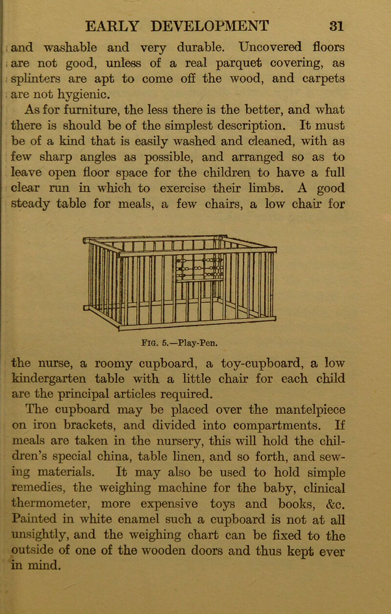 i and washable and very durable. Uncovered floors .are not good, unless of a real parquet covering, as ■ splinters are apt to come off the wood, and carpets ; are not hygienic. As for furniture, the less there is the better, and what there is should be of the simplest description. It must be of a kind that is easily washed and cleaned, with as few sharp angles as possible, and arranged so as to leave open floor space for the children to have a fuU clear run in which to exercise their limbs. A good steady table for meals, a few chairs, a low chair for the nurse, a roomy cupboard, a toy-cupboard, a low kindergarten table with a little chair for each child are the principal articles required. The cupboard may be placed over the mantelpiece on iron brackets, and divided into compartments. If meals are taken in the nursery, this will hold the chil- dren’s special china, table linen, and so forth, and sew- ing materials. It may also be used to hold simple remedies, the weighing machine for the baby, clinical thermometer, more expensive toys and books, &c. Painted in white enamel such a cupboard is not at all unsightly, and the weighing chart can be fixed to the outside of one of the wooden doors and thus kept ever in mind.