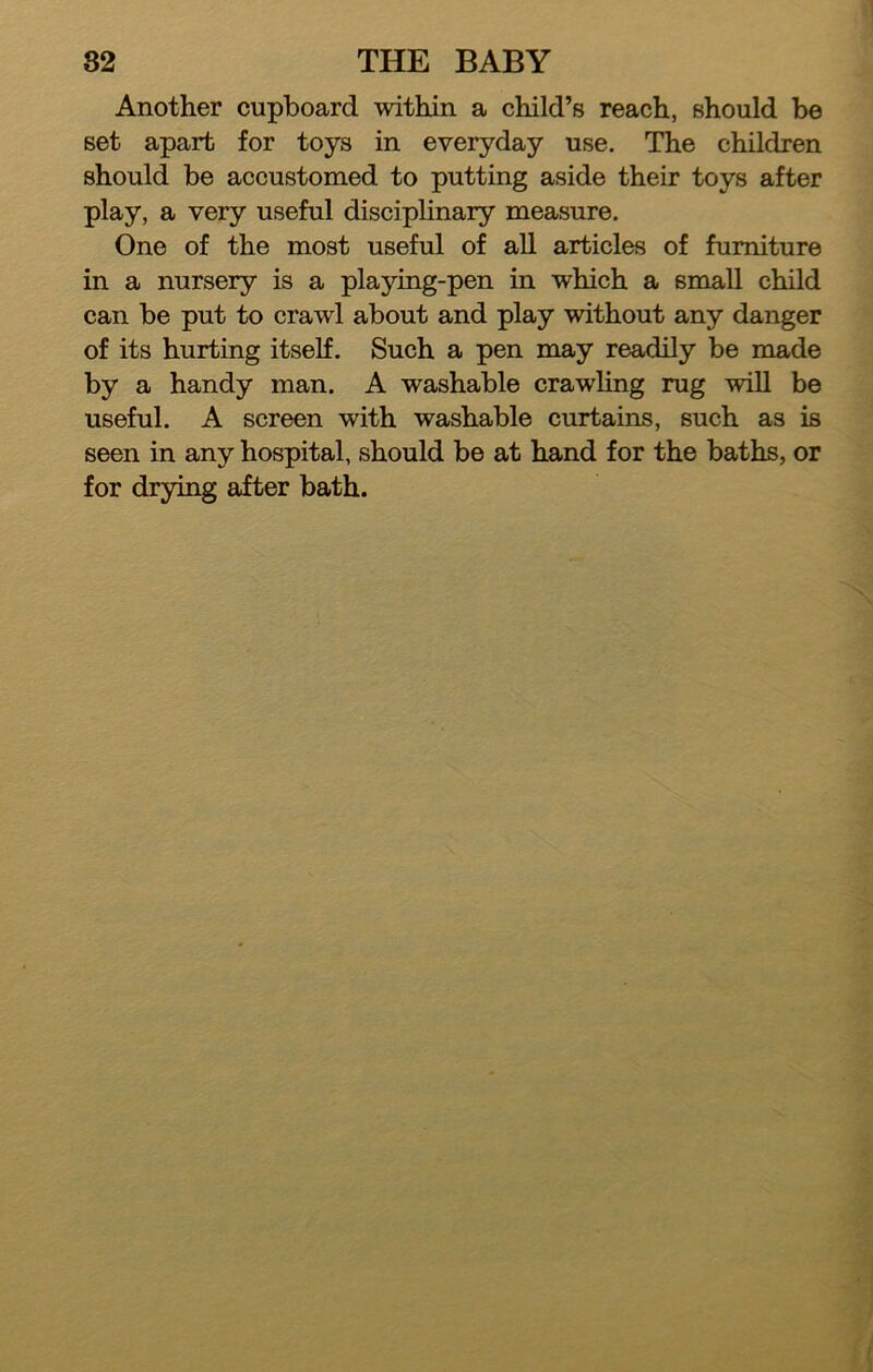 Another cupboard within a child’s reach, should be set apart for toys in everyday use. The children should be accustomed to putting aside their toys after play, a very useful disciplinary measure. One of the most useful of all articles of furniture in a nursery is a playing-pen in which a small child can be put to crawl about and play without any danger of its hurting itself. Such a pen may readily be made by a handy man. A washable crawling rug will be useful. A screen with washable curtains, such as is seen in any hospital, should be at hand for the baths, or for drying after bath.