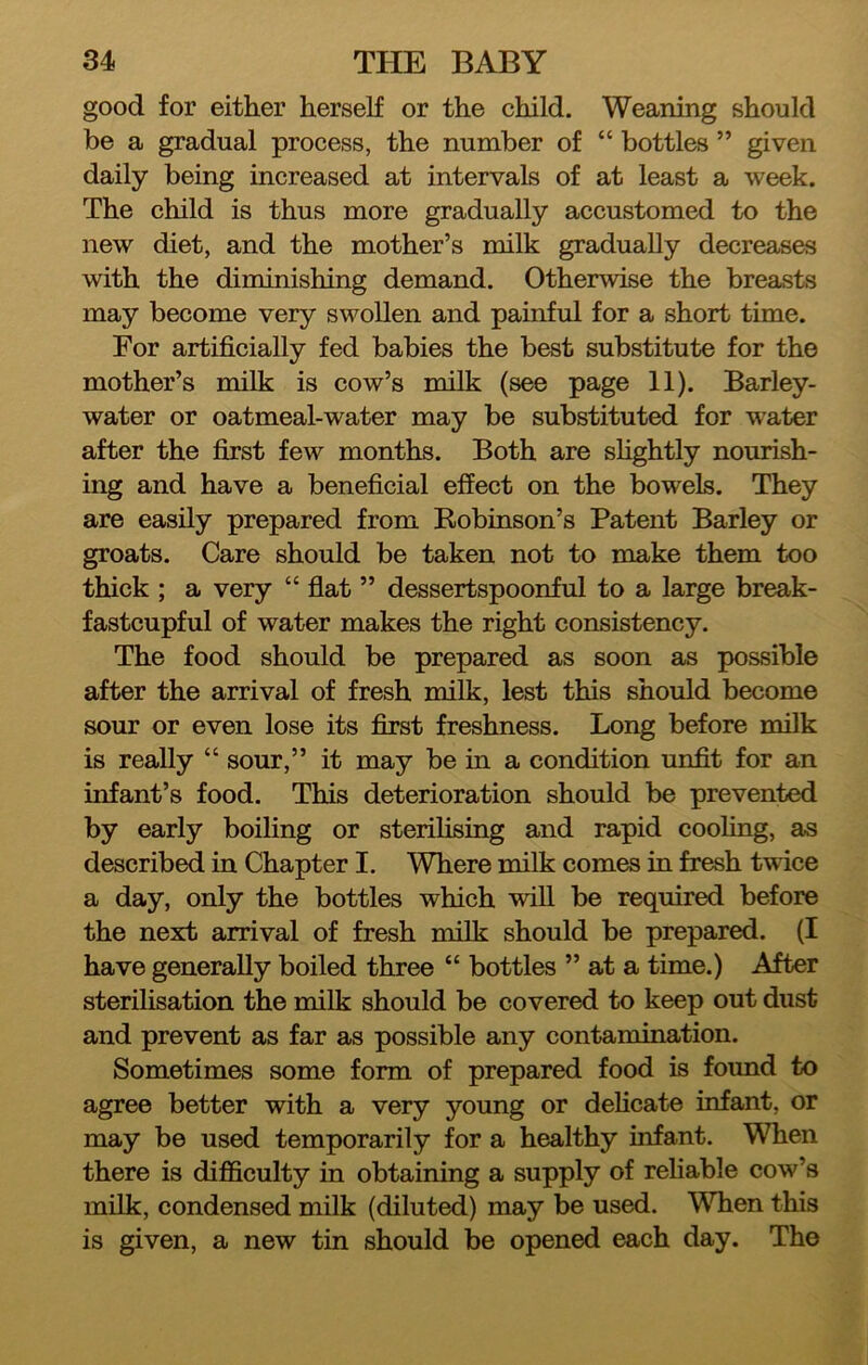 good for either herself or the child. Weaning should be a gradual process, the number of “ bottles ” given daily being increased at intervals of at least a week. The child is thus more gradually accustomed to the new diet, and the mother’s milk gradually decreases with the diminishing demand. Otherwise the breasts may become very swollen and painful for a short time. For artificially fed babies the best substitute for the mother’s milk is cow’s milk (see page 11). Barley- water or oatmeal-water may be substituted for water after the first few months. Both are shghtly nourish- ing and have a beneficial effect on the bowels. They are easily prepared from Robinson’s Patent Barley or groats. Care should be taken not to make them too thick ; a very “ flat ” dessertspoonful to a large break- fastcupful of water makes the right consistency. The food should be prepared as soon as possible after the arrival of fresh milk, lest this should become sour or even lose its first freshness. Long before milk is really “ sour,” it may be in a condition unfit for an infant’s food. This deterioration should be prevented by early boiling or sterilising and rapid cooling, as described in Chapter I. Where milk comes in fresh twice a day, only the bottles which will be required before the next arrival of fresh milk should be prepared. (I have generally boiled three “ bottles ” at a time.) After sterilisation the milk should be covered to keep out dust and prevent as far as possible any contamination. Sometimes some form of prepared food is found to agree better with a very young or dehcate infant, or may be used temporarily for a healthy infant. When there is difficulty in obtaining a supply of reliable cow’s milk, condensed milk (diluted) may be used. When this is given, a new tin should be opened each day. The