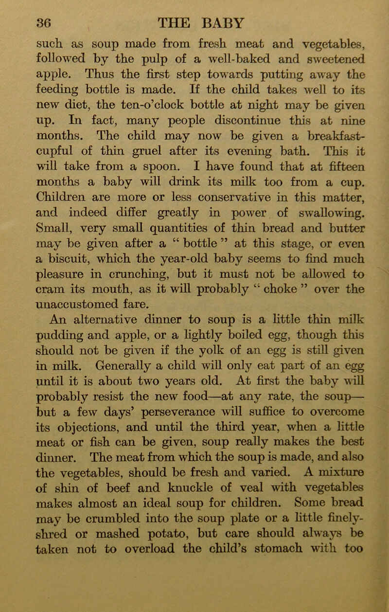 such as soup made from fresh meat and vegetables, followed by the pulp of a well-baked and sweetened apple. Thus the first step towards putting away the feeding bottle is made. If the child takes well to its new diet, the ten-o’clock bottle at night may be given up. In fact, many people discontinue this at nine months. The child may now be given a breakfast- cupful of thin gruel after its evenmg bath. This it will take from a spoon. I have found that at fifteen months a baby will drink its milk too from a cup. Children are more or less conservative in this matter, and indeed differ greatly in power of swallowing. Small, very small quantities of thin bread and butter may be given after a “ bottle ” at this stage, or even a biscuit, which the year-old baby seems to find much pleasure in crunching, but it must not be allowed to cram its mouth, as it will probably “ choke ” over the unaccustomed fare. An alternative dinner to soup is a httle thin milk pudding and apple, or a lightly boiled egg, though this should not be given if the yolk of an egg is still given in milk. Generally a child will only eat part of an egg until it is about two years old. At first the baby viU probably resist the new food—at any rate, the soup— but a few days’ perseverance will sulBfice to overcome its objections, and until the third year, when a little meat or fish can be given, soup really makes the best diimer. The meat from which the soup is made, and also the vegetables, should be fresh and varied. A mixture of shin of beef and knuckle of veal with vegetables makes almost an ideal soup for children. Some bread may be crumbled into the soup plate or a httle finely- shred or mashed potato, but care should always be taken not to overload the child’s stomach with too